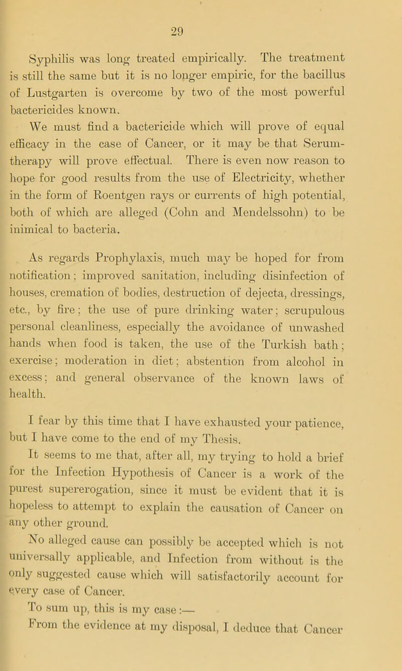 Syphilis was Ion# treated empirically. The treatment is still the same but it is no longer empiric, for the bacillus of Lustgarten is overcome by two of the most powerful bactericides known. We must find a bactericide which will prove of equal efficacy in the case of Cancer, or it may be that Serum- therapy will prove effectual. There is even now reason to hope for good results from the use of Electricity, whether in the form of Roentgen rays or currents of high potential, both of which are alleged (Cohn and Mendelssohn) to be inimical to bacteria. As regai’ds Prophylaxis, much may be hoped for from notification; improved sanitation, including disinfection of houses, cremation of bodies, destruction of dejecta, dressings, etc., by fire: the use of pure drinking water; scrupulous personal cleanliness, especially the avoidance of unwashed hands when food is taken, the use of the Turkish bath; exercise; moderation in diet; abstention from alcohol in excess; and general observance of the known laws of health. I fear by this time that I have exhausted your patience, but I have come to the end of my Thesis. It seems to me that, after all, my trying to hold a brief for the Infection Hypothesis of Cancer is a work of the Purest supererogation, since it must be evident that it is hopeless to attempt to explain the causation of Cancer on any other ground. No alleged cause can possibly be accepted which is not universally applicable, and Infection from without is the only suggested cause which will satisfactorily account for every case of Cancer. To sum up, this is my case:— Fi orn the evidence at my disposal, I deduce that Cancer