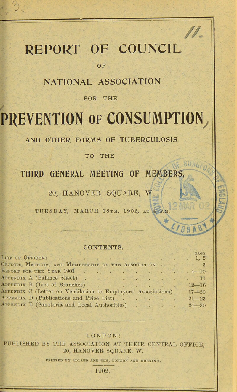 //- REPORT OF COUNCIL OF NATIONAL ASSOCIATION FOR THE PREVENTION of CONSUMPTION j AND OTHER FORMS OF TUBERCULOSIS TO THE THIRD GENERAL MEETING OF MEMBERS, 20, HANOVER SQUARE, W. • 1 ’jpp.-’ \ /? :'0'l PI * .*■' T~; i TUESDAY, MARCH 18th, 1902, at 4 p.m. CONTENTS. PAGE List of Officers . 1, 2 Objects, Methods, and Membership of the Association ... 3 Report for the Year 1901' . 4—10 Appendix A (Balance Sheet) 11 Appendix B (List of Branches) 12—16 Appendix C (Letter on Ventilation to Employers’ Associations) 17—20 Appendix D (Publications and Price List) 21—23 Appendix E (Sanatoria and Local Authorities) .... 24—30 LONDON: PUBLISHED BY THE ASSOCIATION AT THEIR CENTRAL OFFICE, 20, HANOVER SQUARE, W. PRINTED BY ADI.ARD AND SON, LONDON AND DORKING. 1902.