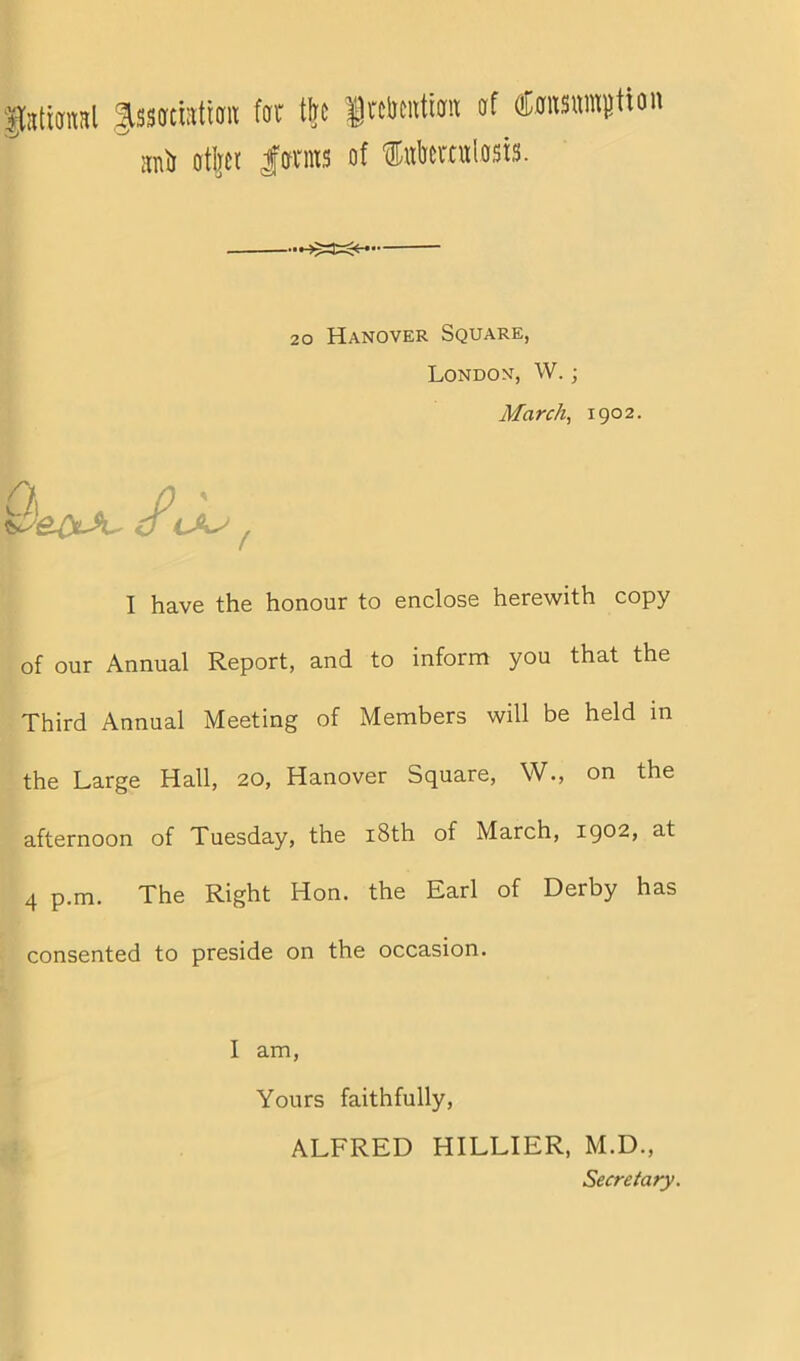 ptianal JsswratiffK far tire Jalrwtiait of tosumgtton uU otljcr |oms of Sulrertulosts. 20 Hanover Square, London, W.; March, 1902. A I have the honour to enclose herewith copy of our Annual Report, and to inform you that the Third Annual Meeting of Members will be held in the Large Hall, 20, Hanover Square, W., on the afternoon of Tuesday, the 18th of March, 1902, at 4 p.m. The Right Hon. the Earl of Derby has consented to preside on the occasion. I am, Yours faithfully, ALFRED HILLIER, M.D., Secretary.