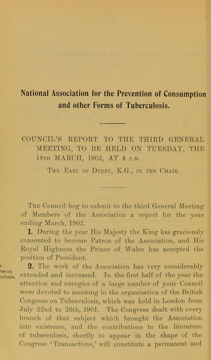 and other Forms of Tuberculosis. COUNCIL’S REPORT TO THE THIRD GENERAL MEETING, TO BE HELD ON TUESDAY, The Earl of Derby, K.G., in the Chair. The Council Leg to submit to tlie third General Meeting of Members of the Association a report for the year ending March, 1902. 1. During the year His Majesty the King has graciously consented to become Patron of the Association, and His Royal Highness the Prince of Wales has accepted the position of President. 2. The work of the Association has very considerably extended and increased. In the first half of the year the attention and energies of a large number of your Council were devoted to assisting in the organisation of the British Congress on Tuberculosis, which was held in London from •July 22nd to 26th, 1901. The Congress dealt with every branch of that subject which brought the Association into existence, and the contributions to the literature of tuberculosis, shortly to appear in the shape of the Congress ‘ Transactions/ will constitute a permanent and Ltj