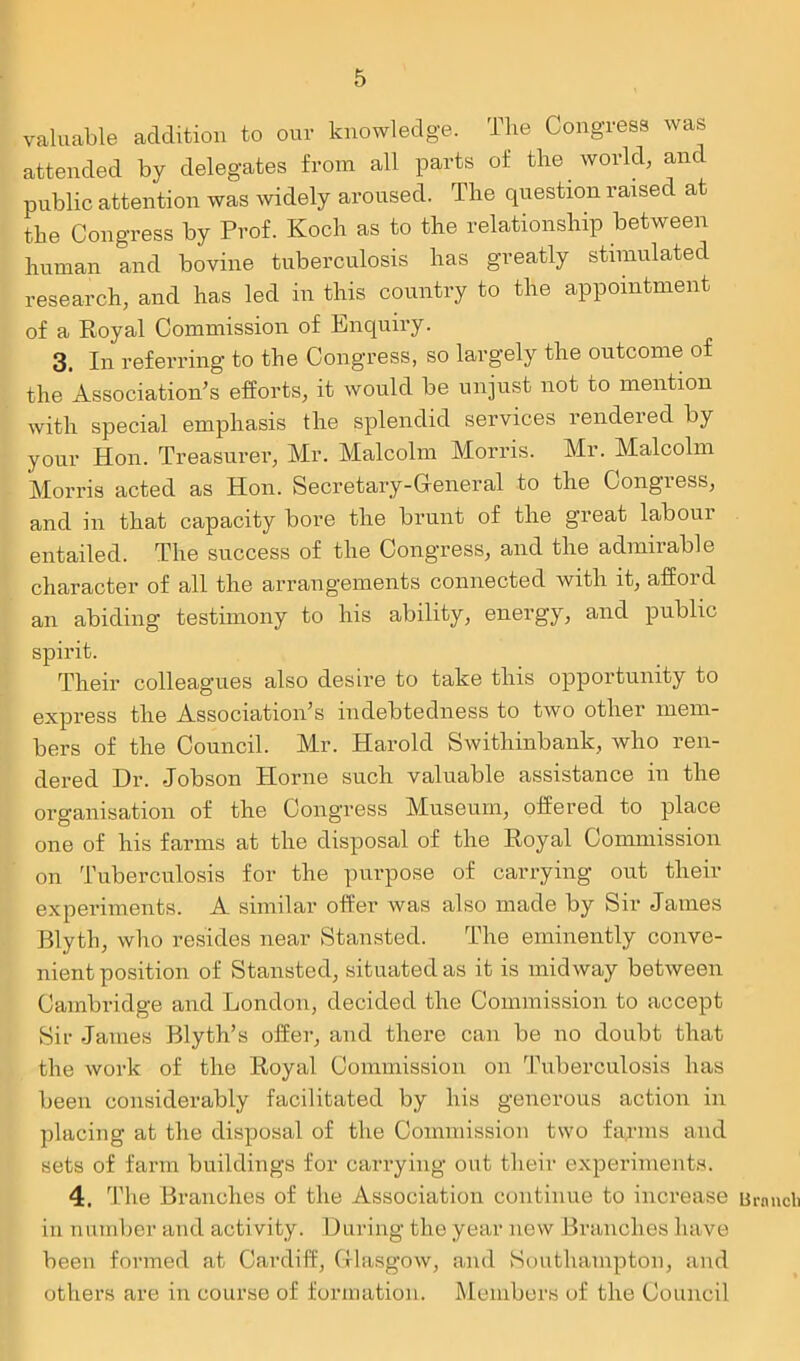 valuable addition to our knowledge. The Congress was attended by delegates from all parts of the world, and public attention was widely aroused. The question raised at the Congress by Prof. Koch as to the relationship between human and bovine tuberculosis has greatly stimulated research, and has led in this country to the appointment of a Royal Commission of Enquiry. 3. In referring to the Congress, so largely the outcome of the Association’s efforts, it would be unjust not to mention with special emphasis the splendid services rendered by your Hon. Treasurer, Mr. Malcolm Morris. Mr. Malcolm Morris acted as Hon. Secretary-General to the Congress, and in that capacity bore the brunt of the great labour entailed. The success of the Congress, and the admirable character of all the arrangements connected with it, afford an abiding testimony to his ability, energy, and public spirit. Their colleagues also desire to take this opportunity to express the Association’s indebtedness to two other mem- bers of the Council. Mr. Harold Swithinbank, who ren- dered Dr. .Jobson Horne such valuable assistance in the organisation of the Congress Museum, offered to place one of his farms at the disposal of the Royal Commission on Tuberculosis for the purpose of carrying out their experiments. A similar offer was also made by Sir James Blyth, who resides near Stansted. The eminently conve- nient position of Stansted, situated as it is midway between Cambridge and London, decided the Commission to accept Sir James Blyth’s offer, and there can be no doubt that the work of the Royal Commission on Tuberculosis lias been considerably facilitated by his generous action in placing at the disposal of the Commission two farms and sets of farm buildings for carrying out their experiments. 4. The Branches of the Association continue to increase Branch in number and activity. During the year new Branches have been formed at Cardiff, Glasgow, and Southampton, and others are in course of formation. Members of the Council