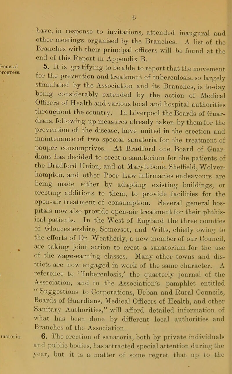 jencral progress. nmtoria. have, in response to invitations, attended inaugural and other meetings organised by the Branches. A list of the Branches with their principal officers will be found at the end of this Keport in Appendix B. 5. It is gratifying to be able to report that the movement for the prevention and treatment of tuberculosis, so largely stimulated by the Association and its Branches, is to-day being considerably extended by the action of Medical Officers of Health and various local and hospital authorities throughout the country. In Liverpool the Boards of Guar- dians, following up measures already taken by them for the prevention of the disease, have united in the erection and maintenance of two special sanatoria for the treatment of pauper consumptives. At Bradford one Board of Guar- dians has decided to erect a sanatorium for the patients of the Bradford Union, and at Marylebone, Sheffield, Wolver- hampton, and other Poor Law infirmaries endeavours are being made either by adapting existing buildings, or erecting additions to them, to provide facilities for the open-air treatment of consumption. Several general hos- pitals now also provide open-air treatment for their phthis- ical patients. In the West of Engdand the three counties of Gloucestershire, Somerset, and Wilts, chiefly owing to the efforts of Dr. Weatherly, a new member of our Council, are taking joint action to erect a sanatorium for the use of the wage-earning classes. Many other towns and dis- tricts are now engaged in work of the same character. A reference to 'Tuberculosis/ the quarterly journal of the Association, and to the Association’s pamphlet entitled “ Suggestions to Corporations, Urban and Kural Councils, Boards of Guardians, Medical Officers of Health, and other Sanitary Authorities,” will afford detailed information of what has been done by different local authorities and Branches of the Association. 6. The erection of sanatoria, both by private individuals and public bodies, has attracted special attention during the year, but it is a matter of some regret that up to the