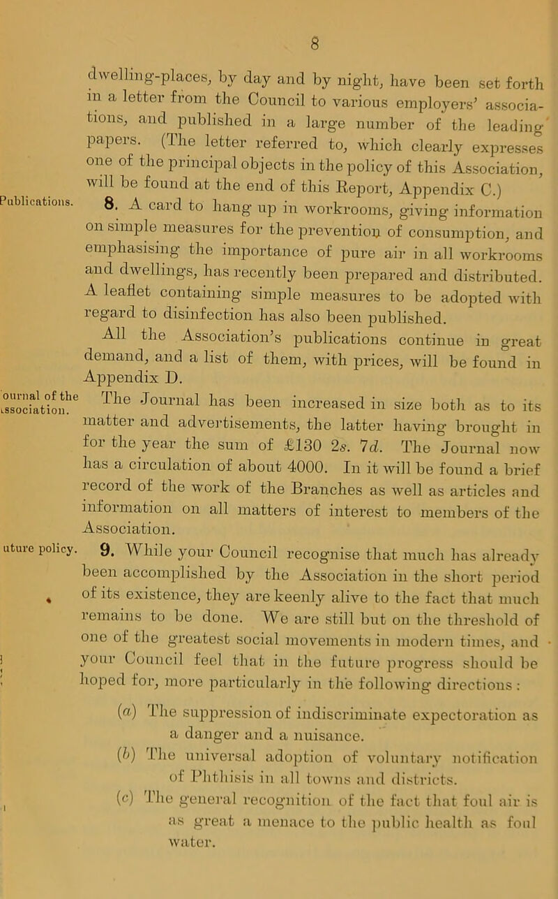dwelling-places, by day and by night, have been set forth in a letter from the Council to various employers' associa- tions, and published in a large number of the leading papers. (The letter referred to, which clearly expresses one of the principal objects in the policy of this Association, will be found at the end of this Report, Appendix C.) Publications. 8. A card to hang up in workrooms, giving information on simple measures for the prevention of consumption, and emphasising the importance of pure air in all workrooms and dwellings, has recently been prepared and distributed. A leaflet containing simple measures to be adopted with regard to disinfection has also been published. All the Association's publications continue in great demand, and a list of them, with prices, will be found in Appendix D. L°ssociaatioihe The Jourual lias been increased in size both as to its matter and advertisements, the latter having brought in foi the y ear the sum of £130 2s. 7d. The Journal now has a circulation of about 4000. In it will be found a brief record of the work of the Branches as well as articles and information on all matters of interest to members of the Association. uture policy. 9, While your Council recognise that much has already been accomplished by the Association in the short period « °i i^ existence, they are keenly alive to the fact that much remains to be done. We are still but on the threshold of one of the greatest social movements in modern times, and ■ your Council feel that in the future progress should be hoped for, more particularly in the following directions: (a) The suppression of indiscriminate expectoration as a danger and a nuisance. (b) The universal adoption of voluntary notification of Phthisis in all towns and districts. , (c) J-die general recognition of the fact that foul air is as great a menace to the public health as foul water.