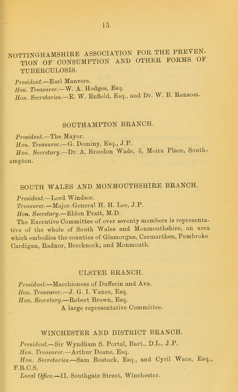 NOTTINGHAMSHIRE ASSOCIATION FOR THE PREVEN- TION OF CONSUMPTION AND OTHER FORMS OF TUBERCULOSIS. President.—Earl Manvers. Hon. Treasurer.—W. A. Hodges, Esq. Hon. Secretaries.—E. W. Enfield, Esq., and Dr. W. B. Ransom. SOUTHAMPTON BRANCH. President.—The Mayor. Hon. Treasurer.—G. Dotniny, Esq., J.P. Hon. Secretary.—Dr. A. Breedon Wade, 5, Moira Place, South- ampton. SOUTH WALES AND MONMOUTHSHIRE BRANCH. President.—Lord Windsor. Treasurer.—Major-General H. H. Lee, J.P. Hon. Secretary.—Eldon Pratt, M.D. The Executive Committee of over seventy members is representa- tive of the whole of South Wales and Monmouthshire, an area which embodies the counties of Glamorgan, Carmarthen, Pembroke Cardigan, Radnor, Brecknock, and Monmouth. ULSTER BRANCH. President.—Marchioness of Dufferin and Ava. Hon. Treasurer.—J. G. I. Vance, Esq. Hon. Secretary.—Robert Brown, Esq. A large representative Committee. WINCHESTER AND DISTRICT BRANCH. President.—Sir Wyndham S. Portal, Bart., D.L., J.P. Hon. Treasurer.—Arthur Deane, Esq. Hon. Secretaries.—Sam Bostock, Esq., and Cyril Wace, Esq., F.R.C.S. Local Ojjice.—11, Southgate Street, Winchester.