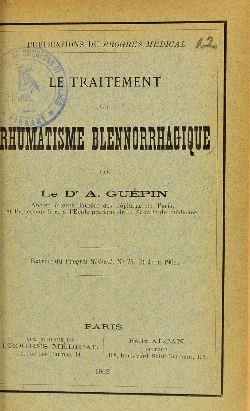 l'UBLICATIONS DU PROGUÈS MÉDICAL / 5, LE TRAITEMENT DU Le D A. OUÉF^IISr Ancien interne lauréat des liôpitaux de Paris, et Professeur libre à l’Ecole pratique de la Faculté do médecine. Extrait du Progrès Médical, N“ 25, 21 Juin U)02.. AUX HUUEAUX DU l’ROGtl-tPJS médicaj:. 14, nie des Carmes, 14 T'élix AI^OAISr ÉDlTEUn 108, boulevard Saiiil-Geniiaiii, 108 1002 I