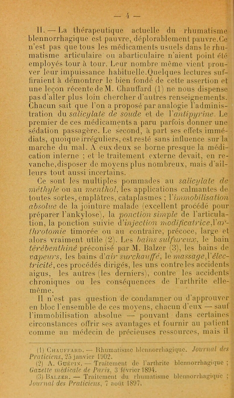 il. — La lht'rapeiili([Lic acliicllc du idiunialisnie blennorrhagique est pauvre, déplorableuient pauvre.Ce n’esl pas que tons les médicaments usuels dans le rbii- malisme articulaire ou ebarticulaire n'aient point été employés tour à tour. Leur nombre même vient jiroii- ver leur impuissance habituelle.Quelques lectures sul- liraient à démontrer le bien l'ondé de cette assertion et une leçon récente de M. Chaullard (1) ne nous dispense pas d’aller plus loin chercher d’autres renseignements. Chacun sait que l’on a proposé par analogie l’adminis- tration du salicijlate de soude et de Vantipyrine. Le premier de ces médicaments a paru parfois donner une sédation passagère. Le second, à part ses effets immé- diats, quoique irréguliers, est resté sans inlluence sur la marche du mal. A eux deux se borne presque la médi- cation interne ; et le traitement externe devait, en re- vanche,disposer de moyens plus nombreux, mais d’ail- leurs tout aussi incertains. Ce sont les multiples pommades au salicylale de méthyle ou au menthol, les applications calmantes dii toutes sortes, emplâtres, cataplasmes ; Vimniohilisation absolue de la jointure malade (excellent procédé pour préparer l’ankylose), la ponction simple de l’articula- tion, la ponction suivie d’injeclion iiiodificatrice,\'ar- Ihrotomie timorée ou au contraire, précoce, large et alors vraiment utile (2). Les bains sulfiü'cux, le bain tèrcbenthinè préconisé par ^1. lialzer (3), les bains de vapeurs, les bains A'air simchauIf'é, \q massage,Vélec- tricité,ce?) procédés dirigés, les uns contre les accidents aigus, les autres (les derniers), contre les accidents chroniques ou les consécpiences de l’arthrite elle- même. Il n’est pas (|uestion do condamner ou d’approuver (Ml bloc l’ensemble de ces moyens, chacun d’eux — saut l’immobilisation absolue — pouvant dans certaines circonstances olVrir s(>s avantages et fournir au |)alient comme au médeeiu de précieuses ressources, mais il il) t;»AUi-iAUD.— Hluinialismo l)lcniiori'lu\i;i<iuc. Jounial des Praliciens, janvier l'JÜ2. (2) A. Guioi'ix. — Traitement de l'arlliriie blennorrhagique; Gazelle médicale de Paris, 3 février 18'J't. |3) H.m.zeu. — Trailement du rlnmiatisinc hlennorrliagique ; Juunial des Pralicicus, 7 août IS'.tT.