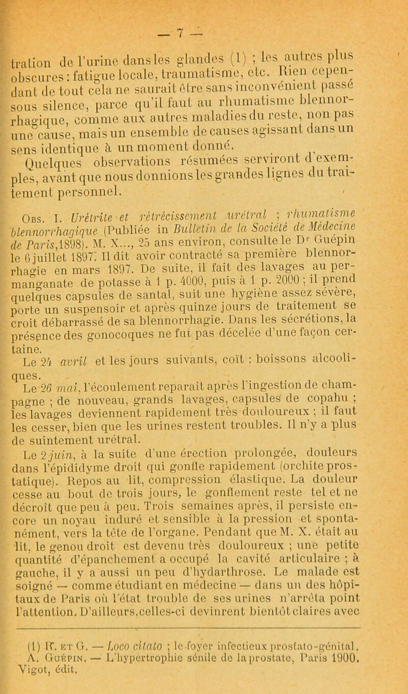 Iralion de l’urine dans les glandes (1) ; les au 1res plus obscures : fatigue locale, traumatisme, etc. Hien cepen- dant de tout cela ne saurait Cdrc sans inconvénient passé sous silence, parce qu'il faut au rhumatisme blennor- rhagique, comme aux autres maladies du reste, non pas une cause, mais un ensemble de causes agissant dans un sens identique à un moment donné. Quelques observations résumées serviront d exenn pies, avant que nous donnions les grandes lignes du trai- tement personnel. Obs I Urélrile et rétrécissement urétral ; rhumatisme blennorrhagique (Publiée in Bulletin de la Société de Médecine de Paris;mS). M. X..., 25 ans environ, consulte le D-' Guepin le 6 juillet 1897: Il dit avoir contracté sa première blennor- rhag’ie en mars 1897. De suite, il fait des lavages au per- mano-anate de potasse à 1 p. 4000, puis à 1 p. 2000 ; il prend quelques capsules de santal, suit une hygiène assez severe, porte un suspensoir et après quinze jours de traitement se croit débarrassé de sa blennorrhagie. Dans les sécrétions, la présence des gonocoques ne fut pas décelée d’une façon cer- taine. . Le 24 avril et les jours suivants, coït ; boissons alcooli- ques. , , Le 26 mai. l’écoulement reparaît après 1 ingestion de cham- pagne ; de nouveau, grands lavages, capsules de copahu ; les°lavages deviennent rapidement très douloureux ; il faut les cesser, bien que les urines restent trouilles. Il n’y a plus de suintement urétral. Le 2 juin, à la suite d’une érection prolongée, douleurs dans l’épididyme droit qui gonlle rapidement (orchite pros- tatique). Repos au lit, compression élastique. La douleur cesse au bout de trois jours, le gonflement reste tel et ne décroît que peu à peu. Trois semaines après, il persiste en- core un noyau induré et sensible à la pression et sponta- nément, vers la tète de l’organe. Pendant que M. X. était au lit, le genou droit est devenu très douloureux ; une petite quantité d’épanchement a occupé la cavité articulaire ; à gauche, il y a aussi un peu d’hydarthrose. Le malade est soigné — comme étudiant en médecine — dans un dos hôpi- taux de Paris où l'état trouble de ses urines n'arréta point l’attention. D’ailleurs,celles-ci devinrent bientôt claires avec (1) ir. lîT G. - L oco citato ; Ic-foycr infoctioux prostalo-gcnital. A. Guépin.— L'hypertrophie sénile de lai)rostate, Paris 19Ü0. Vigot, édit.