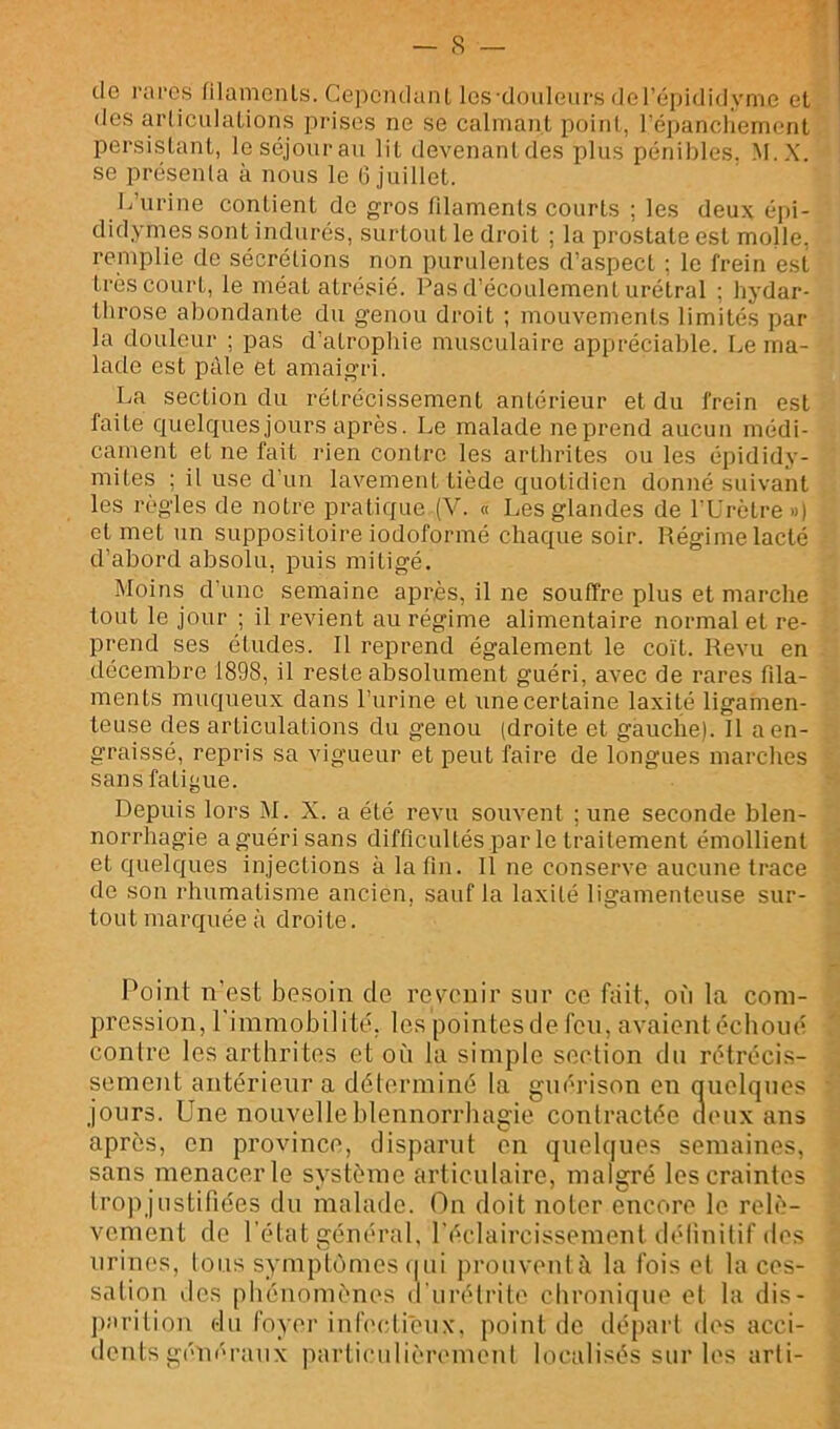 f. I . > de rai'cs (ilemenls. Cepciulanl Ics'douleui’s deFépididyme et. des arliculaLions prises ne se calmant point, ré])ancliement. persistant, le séjour au lit devenant des plus pénibles. M.X. se présenta à nous le 6 juillet. L’urine contient de gros filaments courts ; les deux épi- didymes sont indurés, surtout le droit ; la prostate est molle, remplie de sécrétions non purulentes d’aspect ; le frein est très court, le méat atrésié. Pas d’écoulement urétral ; hydar- llirose abondante du genou droit ; mouvements limités par la douleur ; pas d’atrophie musculaire appréciable. Le ma- lade est pâle et amaigri. La section du rétrécissement antérieur et du frein est faite quelques jours après. Le malade ne prend aucun médi- cament et ne fait rien contre les arthrites ou les épididy- mites ; il use d'un lavement tiède quotidien donné suivant les règles de notre pratique (V. « Les glandes de l’Urètre ») et met un suppositoire iodoformé chaque soir. Régime lacté d’abord absolu, puis mitigé. Moins d'une semaine après, il ne souffre plus et marche tout le jour ; il revient au régime alimentaire normal et re- prend ses éludes. Il reprend également le coït. Revu en décembre 1898, il reste absolument guéri, avec de rares fila- ments muqueux dans l’urine et une certaine laxité ligamen- teuse des articulations du genou (droite et gauche). Il a en- graissé, repris sa vigueur et peut faire de longues marches sans fatii^ue. Depuis lors M. X. a été revu souvent ; une seconde blen- norrhagie a guéri sans difficultés par le traitement émollient et quelques injections à la fin. Il ne conserve aucune trace de son rhumatisme ancien, sauf la laxité ligamenteuse sur- tout marquée à droite. Point n’est besoin de revenir sur ce fait, où la coni- , pression, rimmobilité. les pointes de feu, avaient échoué ^ contre les arthrites et où la simple section du rétrécis- sement antérieur a déterminé la guérison en quelques ■ jours. Une nouvelle blennorrhagie conlractéc ueux ans après, en province, disparut en quelques semaines, sans menacer le système articulaire, malgré les craintes trop justifiées du malade. On doit noter encore le relè- vement de l’état général, l’éclaircissement iléliuilif des urines. Ions symptômes (jui prouveulà la fois cl la ces- salion des phénomènes d'urétrile chronique et la dis- jiarition du foyer infi'ctièux, point de départ des acci- dents généraux particulièremenl localisés sur les arli-