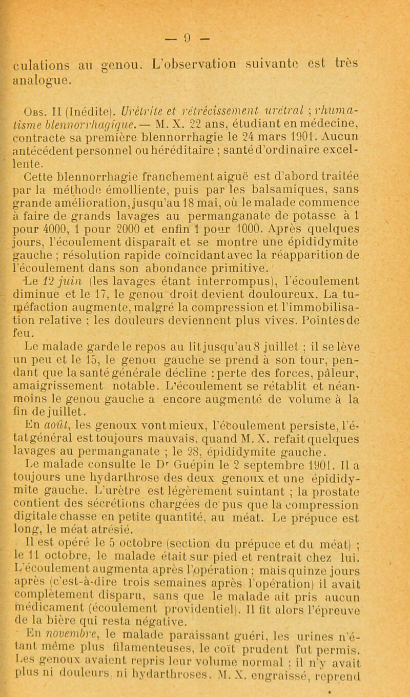 ciilalions au gonou. L'observation suivante est très analogue. ÜBS. II (Inédile). Urélrilc et rétrécissement urétral ; rhuma- tisme blennorrhugique.— M. X. 22 ans, étudiant en médecine, contracte sa première blennorrhagie le 24 mars 1901. Aucun antécédent personnel ou héréditaire ; santé d’ordinaire excel- lente. Cette blennorrhagie franchement aiguë est d’abord traitée par la méthode émolliente, puis par les balsamiques, sans grande amélioration, jusqu’au 18 mai, où le malade commence à faire de grands lavages au permanganate de potasse à 1 pour 4000, 1 pour 2000 et enfin 1 pour 1000. Après quelques jours, l’écoulement disparaît et se montre une épididymite gauche ; résolution rapide coïncidant avec la réapparition de l'écoulement dans son abondance primitive. Le 12 juin (les lavages étant interrompus), l'écoulement diminue et le 17, le genou droit devient douloureux. La tu- ipéfaction augmente, malgré la compression et l’immobilisa- tion relative ; les douleurs deviennent plus vives. Pointes de feu. Le malade garde le repos au lit jusqu’au 8 juillet ; il se lève un peu et le 15, le genou gauche se prend à son tour, pen- dant que la santé générale décline : perte des forces, pâleur, amaigrissement notable. L’écoulement se rétablit et néan- moins le genou gauche a encore augmenté de volume à la fin de juillet. En aoiit, les genoux vont mieux, l’éboulement persiste, l’é- tatgénéral est toujours mauvais, quand M. X. refait quelques lavages au permanganate ; le 28. épididymite gauche. Le malade consulte le D'' Guépin le 2 septembre 1901. Il a toujours une hydarthrose des deux genoux et une épididy- mite gauche. L'urètre est légèrement suintant ; la prostate contient des sécrétions chargées de pus que la compression digitale chasse en petite quantité, au méat. Le prépuce est long, le méat atrésié. Il est opéré le 5 octobre (section du prépuce et du méat) ; le II octobre, le malade était sur pied et rentrait chez lui. L écoulement augmenta après l’opération ; maisquinze jours après (c'est-à-dii’e trois semaines après l'opération) il avait complètement disparu, sans que le malade ait pris aucun médicament (écoulement i)rovidenticl). Il fit alors l’épreuve de la bière qui resta négative. En novembre, le malade paraissant guéri, les urines n'é- tatd même plus filamenteuses, le co'it prudent fut [)ermis. Les gimoux avaient repris huir volume normal : il n'y avait plus ni douleurs, ni hydarlhroses. M. X. engraissé, reprend