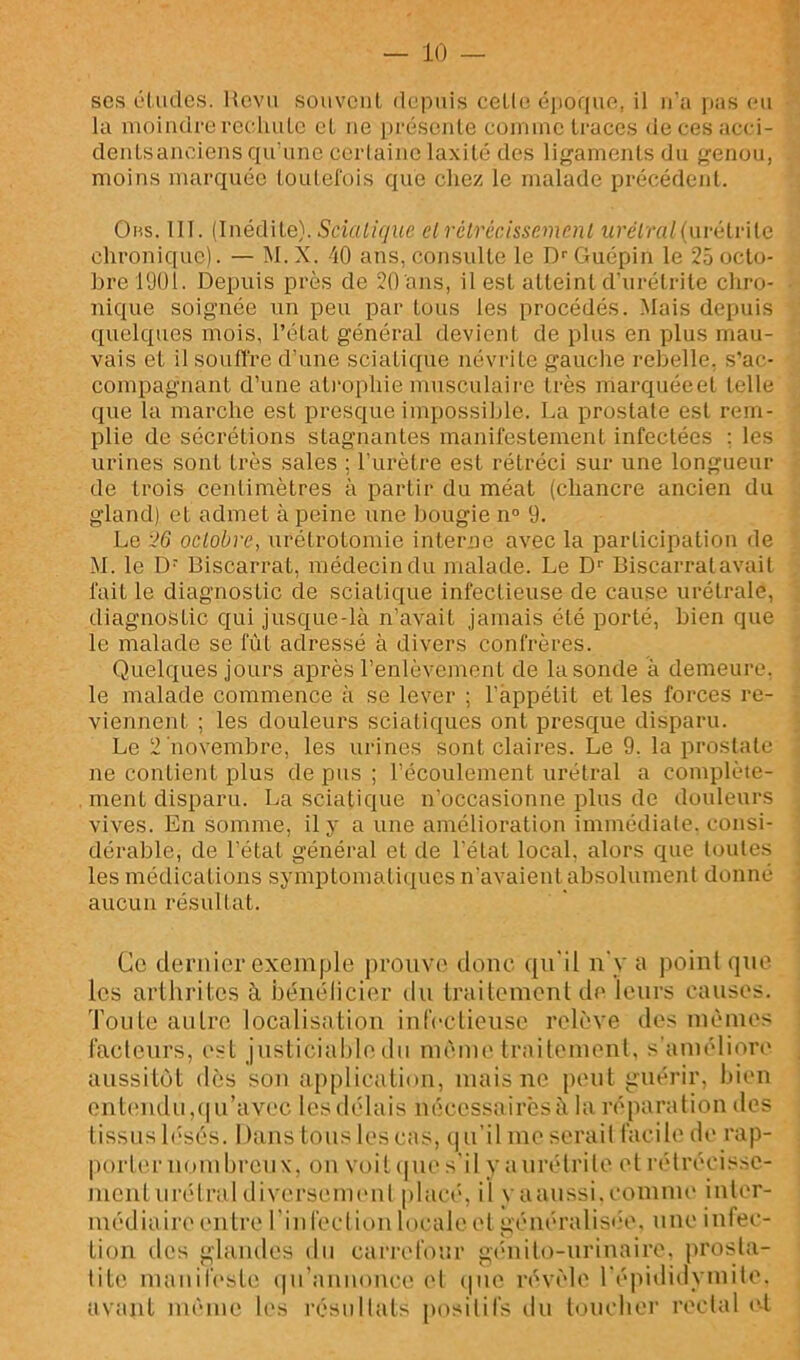 P ' ses études. Revu souvent depuis cetle épofiue, il ii’a pas eu la moindre reehute et ne préseide eominc traces de ces acci- dentsanciens qu’une cerlaine laxité des lif^aments du genou, moins marquée toutefois que chez le malade précédent. Ohs. III. (Inédite). 5dflOV/ue elrélrécissemenl w'éiral{m'ùlv\[Q chronique). — M. X. 40 ans, consulte le D'' Guépin le 25 octo- bre 1901. Depuis près de 20 ans, il est atteint d’urétrite chro- nique soignée un peu par tous les procédés. Mais depuis quelques mois, l’état général devient de plus en plus mau- vais et il souffre d’une sciatique névrite gauche rebelle, s’ac- compagnant d’une atrophie musculaire très marquéeel telle que la marche est presque impossible. La prostate est rem- plie de sécrétions stagnantes manifestement infectées : les urines sont très sales ; l’urètre est rétréci sur une longueur de trois ceidimètres à partir du méat (chancre ancien du gland) et admet à peine une bougie n° 9. Le 26 oclobve, urétrotomie interne avec la participation de M. le D- Biscarrat, médecin du malade. Le D‘‘ Biscarrat avait faille diagnostic de sciatique infectieuse de cause urétrale, diagnostic qui jusque-là n’avait jamais été porté, bien que le malade se fût adressé à divers confrères. Quelques jours après l’enlèvement de la sonde à demeure, le malade commence à se lever ; l’appétit et les forces re- viennent ; les douleurs sciatiques ont presque disparu. Le 2 novembre, les urines sont claires. Le 9. la prostate ne contient plus de pus ; l’écoulement urétral a complète- ment disparu. La sciatique n’occasionne plus de douleurs vives. En somme, il y a une amélioration immédiate, consi- dérable, de l’état général et de l'état local, alors que toutes les médications symptomati(iucs n’avaient absolument donné aucun résultat. Ce dernier exemple prouve donc qu'il n'y a i)oinl que les arthrites à béuélicier du Irailement de leurs causes. Tonie autre localistitiou iureclieuse relève des mêmes facteurs, est justiciable du même trailemeuL s'améliore' aussitôt dès son appliciiliou, mais ne peut guérir, bien ont('udu,(|u’avec les délais nécessairèsà la réparation des tissus b'sés. Dans tous les cas, qu’il me sérail facile de rap- porter nombreux, on voit (|ne s'il y a urétrite el rétrécisse- ment urétral diversement placé, il yaanssi.comme inter- médiaire entre rinfecliunlocaleel généralisih', une infec- lion des glandes du cari'efour giuiito-urinaire, prosta- tite manifeste (|u’anuouce el (|ue révèle l'épididymite, avtint même b's résultats positifs du loucher rectal ('I