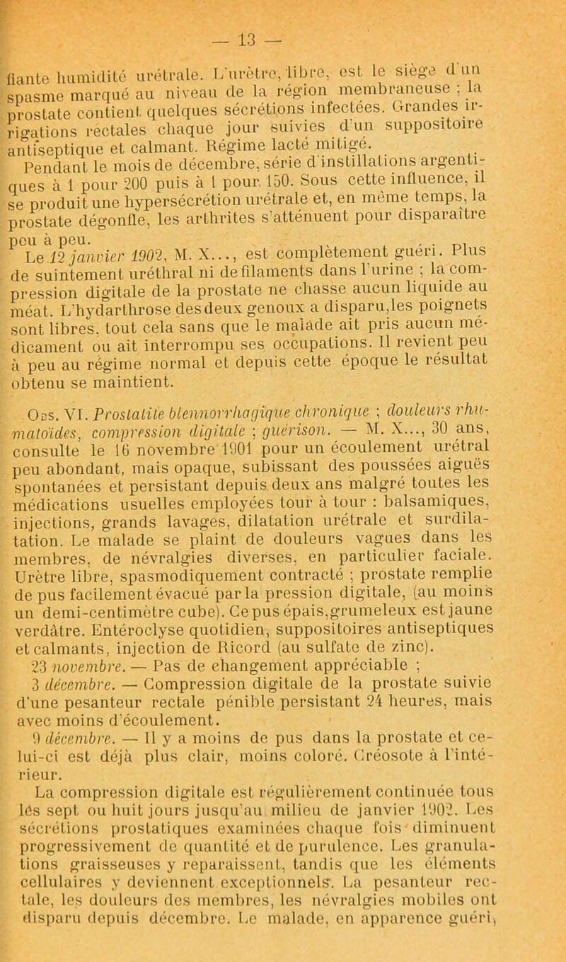 fiantc Immiailé uivlralc. L urèti-e, libre, est le siège d un spasme marqué au niveau de la région membraneuse , a prostate contient quelques sécrétions infectees. Grandes u- rio-ations rectales chaque jour suivies d'un suppositoire aiufsepticme et calmant. Régime lacté mitigé. Pendant le mois de décembre, série cl instillalions argenti- ques à 1 pour 200 puis à 1 pour, 150. Sous cette influence, il se produit une hypersécrétion urétrale et, en même temps, la prostate dégonfle, les arthrites s'atténuent pour disparaître peu à peu. ^ ^ Le 12 janvier 1902, M. X..., est complètement guéri. Plus de suintement uréthral ni de filaments dans 1 urine ; la com- pression digitale de la prostate ne chasse aucun liquide au méat. L’hyclarthrose des deux genoux a disparu,les poignets sont libres, tout cela sans que le malade ait pris aucun mé- dicament ou ait interrompu ses occupations. Il revient peu à peu au régime normal et depuis cette époque le résultat obtenu se maintient. Ods. Vf. Proslalüe biennorriwgique chronique ; douleurs rliu- malo'ides, compression digitale ; guérison. — M. X..., 30 ans, consulte le 10 novembre 1001 pour un écoulement urétral peu abondant, mais opaque, subissant des poussées aiguës spontanées et persistant depuis deux ans malgré toutes les médications usuelles employées tour à tour : ]Dalsamic{ues, injections, grands lavages, dilatation urétrale et surdila- tation. Le malade se plaint de douleurs vagues dans les membres, de névralgies diverses, en particulier faciale. Urètre libre, spasmodiquement contracté ; prostate remplie de pus facilement évacué parla pression digitale, (au moins un demi-centimètre cube). Ce pus épais,grumeleux est jaune verdâtre. Entéroclyse quotidien, suppositoires antiseptiques et calmants, injection de Ricord (au sulfate de zinc). 23 nooembre. — Pas de changement appréciable ; 3 décembre. — Compression digitale de la prostate suivie d'une pesanteur rectale pénible persistant 24 heures, mais avec moins d'écoulement. '.) décembre. — U y a moins de pus dans la prostate et ce- lui-ci est déjà plus clair, moins coloré. Créosote à l'inté- rieur. La compression digitale est régulièrement continuée tous lés sept ou liuit jours jusqu'au milieu de janvier l'J02. Les sécrétions prostatiques examinées cba(|ue fois diminuent progressivement de quantité et de purulence. Les granula- tions graisseuses y reparaissent, tandis que les éléments cellulaires y deviennent excei)tionnels’. I^a pesanteur rec- tale, les douleurs des membres, les névralgies mobiles ont disparu depuis décembre. Le malade, en apparence guéri,