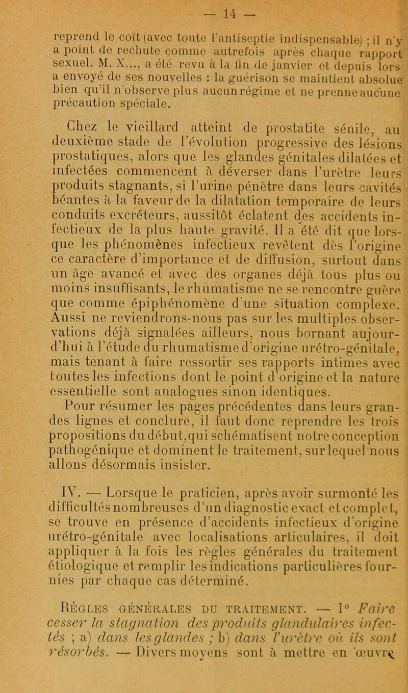 reprend le coït (avec toiile l'anliseplie indispensable) ;il n'y a point de rechute comme autrefois après chaque rapport sexuel. M. X..., a été revu à la fin de janvier et depuis lors a envoyé de ses nouvelles : la guérison se maintient absolue bien qu’il n'ol>serve plus aucun régime et ne prenneaucune précaution spéciale. Chez le vieillard atteint de prostatite sénile, au deuxième stade de l'évolulion progressive des lésions prostatiques, alors que les glandes génitales dilatées et infectées commencent ?i déverser dans rurètre leurs produits stagnants, si l’urine pénètre dans leurs cavités béantes à la faveur de la dilatation temporaire de leurs conduits excréteurs, aussitôt éclatent des accidents in- fectieux de lapins haute gravité. 11 a été dit que lors- que les phénomènes infectieux revêtent dès l’origine ce caractère d’importance et de diffusion, surtout dans un âge avancé et avec des organes déjà tous plus ou moins insuffisants, le rhumatisme ne se rencontre guère, que comme épiphénomène d'une situation complexe. Aussi ne reviendrons-nous pas sur les multiples obser- vations déjà signalées ailleurs, nous bornant aujour- d’hui à l’étude du rhumatisme d'origine urétro-génitale, mais tenant à faire ressortir ses rapports intimes avec toutes les infections dont le point d’origine (d la nature essentielle sont analogues sinon identiques. Pour résumer les pages précédentes dans leurs gran- des lignes et conclure, il faut donc reprendre les trois propositions du début,qui schématisent notre conception pathogénique et dominent le traitement, sur lequel nous allons désormais insister. IV. — Lorsque le praticien, après avoir surmonté les difficultés nombreuses d’un diagnostic exact et complet, se trouve en présence d’accidents infectieux d'origine urétro-génitale avec localisations articulaires, il doit appliquer à la fois les règles générales du traitement éliologi((ue et remplir les indications particulières four- nies [)ar chaque cas déterminé. UÈGLES GÉNÉRALES DU TRAITE.MENT. — 1° Faire cesser la staçjnalion des produits glandulaires infec- tés ; a) dans les glandes ; b) dans Viü'èti'e où ils sont résorbés. — Divers moyens sont à mettre en œuvre te ^