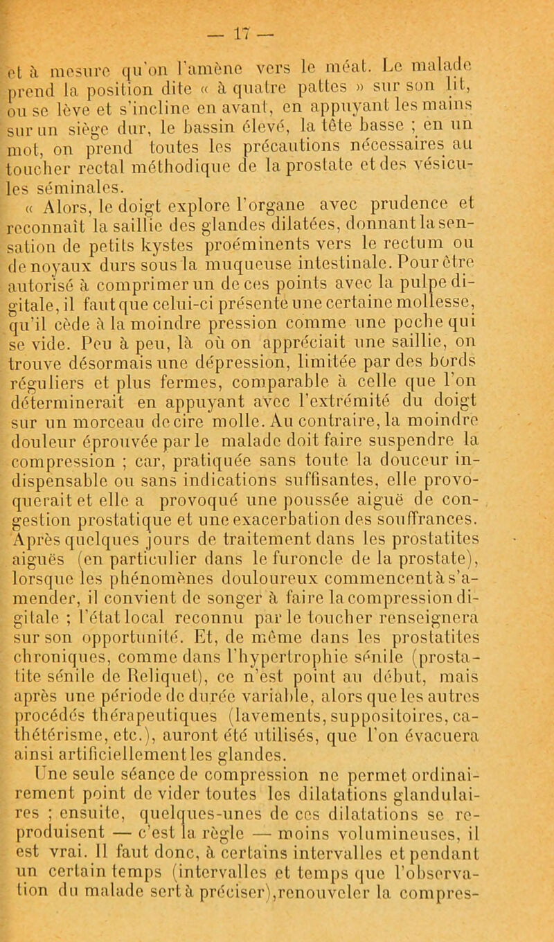 ol à niosiiro t|u on 1 tiiiiôno vers lo mocit. IjC nifildcle prend la position dite « à quatre pattes » sur son lit, on se lève et s’incline en avant, en appuyant les mains sur un siège dur, le bassin élevé, la tète basse ; en nn mot, on prend toutes les précautions nécessaires au toueber rectal méthodique de la prostate et des vésicu- les séminales. « Alors, le doigt explore l’organe avec prudence et reconnaît la saillie des glandes dilatées, donnant lasen- sation de petits kystes proéminents vers le rectum on de noyaux durs sous la muqueuse intestinale. Pour être autorisé à comprimer un de ces points avec la pulpe di- gitale, il faut que celui-ci présente une certaine mollesse, qu’il cède à la moindre pression comme une poche qui se vide. Peu à peu, là où on appréciait une saillie, on trouve désormais une dépression, limitée par des bords réguliers et plus fermes, comparable à celle que l’on déterminerait en appuyant avec l’extrémité du doigt sur un morceau dccire molle. Au contraire, la moindre douleur éprouvée par le malade doit faire suspendre la compression ; car, pratiquée sans toute la douceur in- dispensable ou sans indications suffisantes, elle provo- querait et elle a provoqué une poussée aiguë de con- gestion prostatique et une exacerbation des souffrances. A P rès quelques jours de traitement dans les prostatites aiguës (en particulier dans le furoncle de la prostate), lorsque les phénomènes douloureux commencentàs’a- mender, il convient de songer à faire la compression di- gitale ; l’état local reconnu parle toucher renseignera sur son opportunité. Et, de même dans les prostatites chroniques, comme daus l’hypertrophie sénile (prosta- tite sénile de Relique!), ce n’est point au début, mais après une période do durée variable, alors (jue les autres ))rocédés thérapeutiques (lavements, suppositoires, ca- thétérisme, etc.), auront été utilisés, que l’on évacuera ainsi artificiellement les glandes. Une seule séance de compression ne permet ordinai- rement point do vider toutes les dilatations glandulai- res ; ensuite, quelques-unes de ces dilatations se re- produisent — c’est la règle — moins volumineuses, il est vrai. 11 faut donc, à certains intervalles et pendant un certain temps (intervalles et temps que l’observa- tion du malade sert à préciser),renouveler la compres-