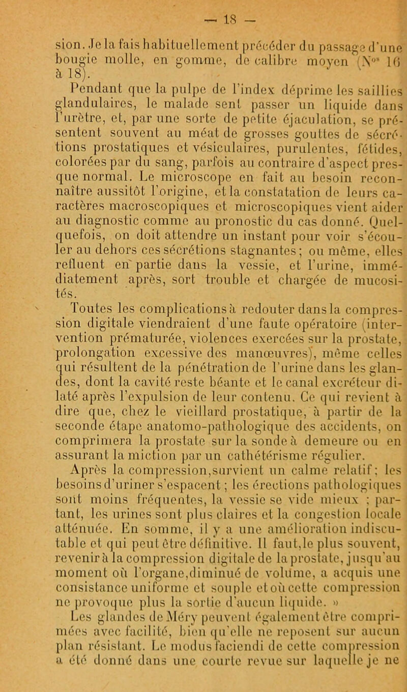 sion. Jela lais habitiiollcmcnt procéder di,i passagad’uno bougie molle, en gomme, de calibre moyen (.V‘ 10 à 18). Pendant que la pulpe de l’index déprime les saillies glandulaires, le malade sent passer un liquide dans l’urètre, et, par une sorte de petite éjaculation, se pré- sentent souvent au méat de grosses gouttes de sécré- tions prostatiques et vésiculaires, purulentes, fétides, colorées par du sang, parfois au contraire d’aspect pres- que normal. Le microscope en fait au besoin recon- naître aussitôt l’origine, et la constatation de leurs ca- ractères macroscopiques et microscopiques vient aider au diagnostic comme au pronostic du cas donné. Quel- quefois, on doit attendre un instant pour voir s’écou- ler au dehors ces sécrétions stagnantes; ou môme, elles relluent en' partie dans la vessie, et l’urine, immé- diatement après, sort trouble et chargée de mucosi- tés. Toutes les complications à redouter dans la compres- sion digitale viendraient d’une faute opératoire (inter- vention prématurée, violences exercées sur la prostate, prolongation excessive des manœuvres)', môme celles qui résultent de la pouiétration de l’urine dans les glan- des, dont la cavité reste béante et le canal excréteur di- laté après l’expulsion de leur contenu. Ce qui revient à dire que, chez le vieillard prostatique, à partir de la seconde étape anatomo-patbologique des accidents, on comprimera la prostate sur la sonde à demeure ou en assurant la miction par un cathétérisme régulier. Après la compression,survient un calme relatif : les besoins d’uriner s’espacent ; les érections patbologi(iues sont moins fréquentes, la vessie se vide mieux : par- tant, les urines sont plus claires et la congestion locale atténuée. En somme, il y a une amélioration indiscu- table et qui peut être définitive. 11 faut,le plus souvent, revenir à la compression digitale de la prostate, jusqu'au moment où l’organe,diminué de volume, a acquis une consistance uniforme et souple etoùcette compression ne provoque plus la sortie d’aucuu liquide. » Les glandes deMéry peuvent également être compri- mées avec facilité, bi(>u (|u'elle ne reposent sur aucun plan résistant. Le modus facieudi de cette conijiression a été donné dans une courte revue sur laquelle je ne