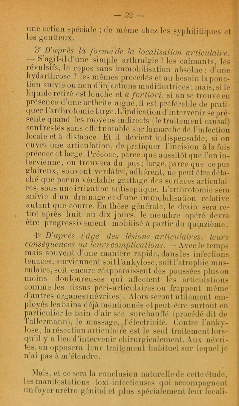 lino action spéciale ; do meme chez les sypliililiqiics cl les goiiltcux. 3° D'après la fonnede la localisation articidaire. S agit-il (l’une simple arlhralgie ? les calmants, les révulsifs, le repos sans immohilisalion absolue; d'une hydarthrose ? les nuînps procédés et au besoin la ponc- tion suivie ou non d’injections modificatrices; mais, si le liquide retiré estloucbe et a fortiori, si on se trouve en présence d une arthrite aigue, il est préférable de prati- quer l’arthrotomie large.L’indication d'intervenir se pré- sente quand les moyens indirects (le traitement causal) sont restés sans effet notable sur la marche de l’infection locale et à distance. Et il devient indispensable, si on ouvre une articulation, de pratiquer l’incision à la fois précoce et large. Précoce, parce que aussitijl que l’on in- tervienne, on trouvera du pus; large, parce que ce pus glaireux, souvent verdâtre, adhérent, ne peut être déta- ché que par un véritable grattage des surfaces articulai- res, sous une irrigation antiseptique. L’arthrotomie sera suivie d un drainage et d’une immobilisation relative autant que courte. En thèse générale, le drain sera re- tiré après huit ou dix jours, le membre opéré devra être progressivement mobilisé à partir du quinzième. 4° p'a^n'ès l'âge des Usions arlicidah'es, leurs conséquences ou leurscomplicalions. — Avec le temps mais souvent d'une manière rapide, dans les infections tenaces, surviennent soitl’ankylose, soit l’atrophie mus- culaire, soit encore réapparaissent des poussées plusou moins douloureuses qui ad'ectent les articulations comme les tissus péri-articulaires ou frappent même d’autres organes (névriti's). Aloi’s seront utilement em- ployés les bains déjà mentionnés etpeut-êlre surtout en particulier le bain d’air sec surcliaulfé ( procédé dit de l’allermann), le massage, l'électricité, tlontre Lanky- lose, larésection articulaire est le seul traitement lor.<- qu’il y a lieu d’intervenir chirurgicalement. .Vux névri- tes, on opposera leur traitement habituel sur Ic(|uel je n’ai pas à m’étendre. Mais, et ce sera la conclusion naturelle de celtet'dude. les mauitestations loxi-iufectieuses ([ui accomjiagueul un loyer urélro-génital et j)lus spécialement leur locali-