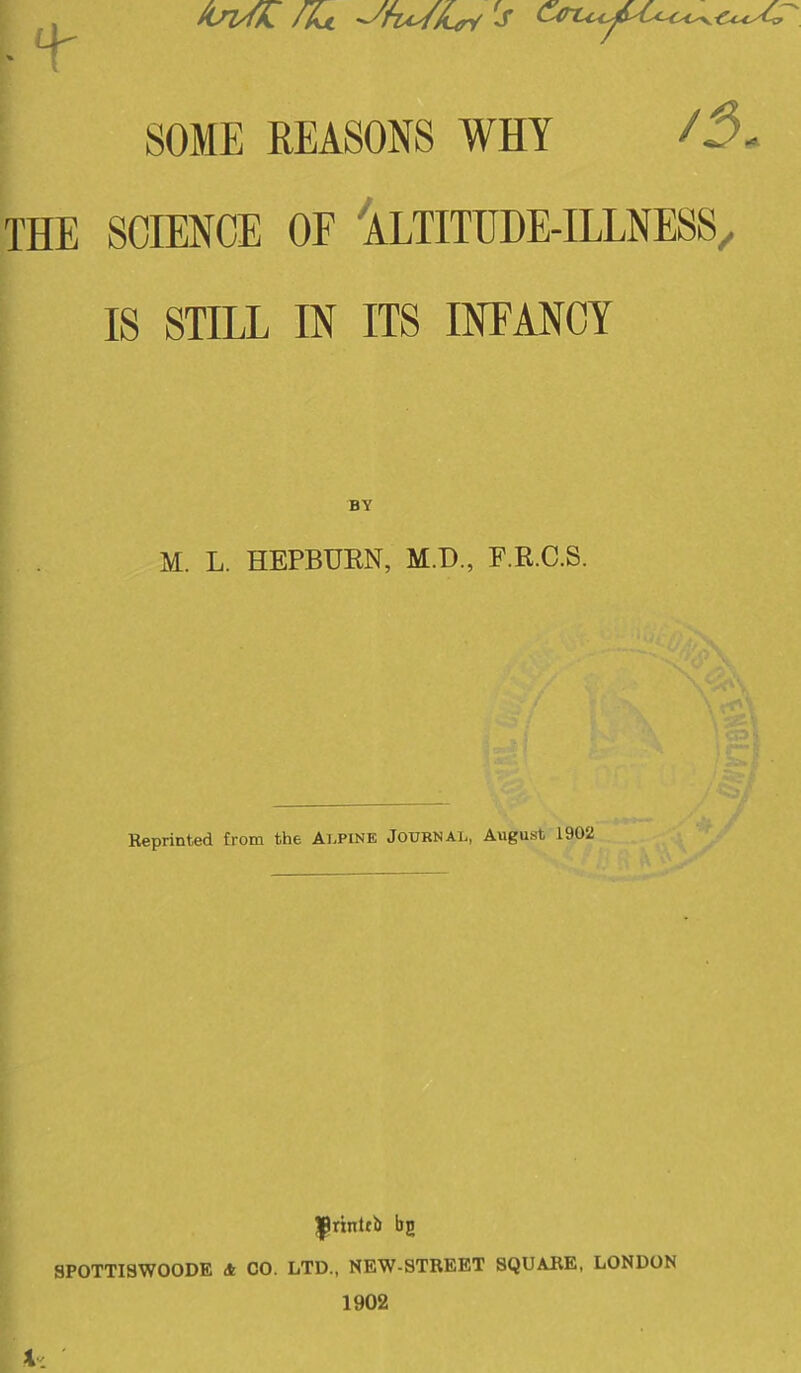 SOME REASONS WHY /5- THE SCIENCE OE 'aLTITHDE-ILLNESS^ IS STILL IN ITS INFANCY BY M. L. HEPBUEN, M.D., F.R.C.S. Reprinted from the Alpine Journal, August 1902 4-C Jj^rinlfb bg SP0TTI8W00DE & CO. LTD., NEW-STREET SQUARE, LONDON 1902