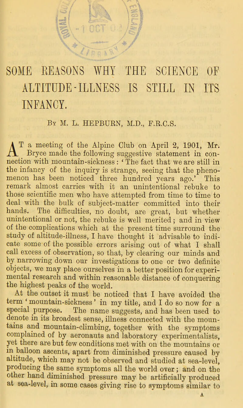 SOME EEASONS WHY THE SCIENCE OF ALTITUDE - ILLNESS IS STILL IN ITS INFANCY. By M. L. HEPBURN, M.D., F.R.C.S. At a meeting of the Alpine Club on April 2, 1901, Mr. Bryce made the following suggestive statement in con- nection wdth mountain-sickness : ‘ The fact that we are still in the infancy of the inquiry is strange, seeing that the pheno- menon has been noticed three hundred years ago.’ This remark almost carries with it an unintentional rebuke to those scientific men who have attempted from time to time to deal with the bulk of subject-matter committed into their hands. The difficulties, no doubt, are great, but whether unintentional or not, the rebuke is well merited; and in view of the complications which at the present time surround the study of altitude-illness, I have thought it advisable to indi- cate some of the possible errors arising out of what I shall call excess of observation, so that, by clearing our minds and by narrowing down our investigations to one or two definite objects, we may place ourselves in a better position for experi- mental research and within reasonable distance of conquering the highest peaks of the world. At the outset it must be noticed that I have avoided the term^ ‘ mountain-sickness ’ in my title, and I do so now for a special purpose. The name suggests, and has been used to denote in its broadest sense, illness connected with the moun- tains and mountain-climbing, together with the symptoms complained of by aeronauts and laboratory experimentalists, yet there are but few conditions met with on the mountains or in balloon ascents, apart from diminished pressure caused by altitude, which may not be observed and studied at sea-level, producing the same symptoms all the world over; and on the other hand diminished pressure may be artificially produced at sea-level, in some cases giving rise to symptoms similar to A