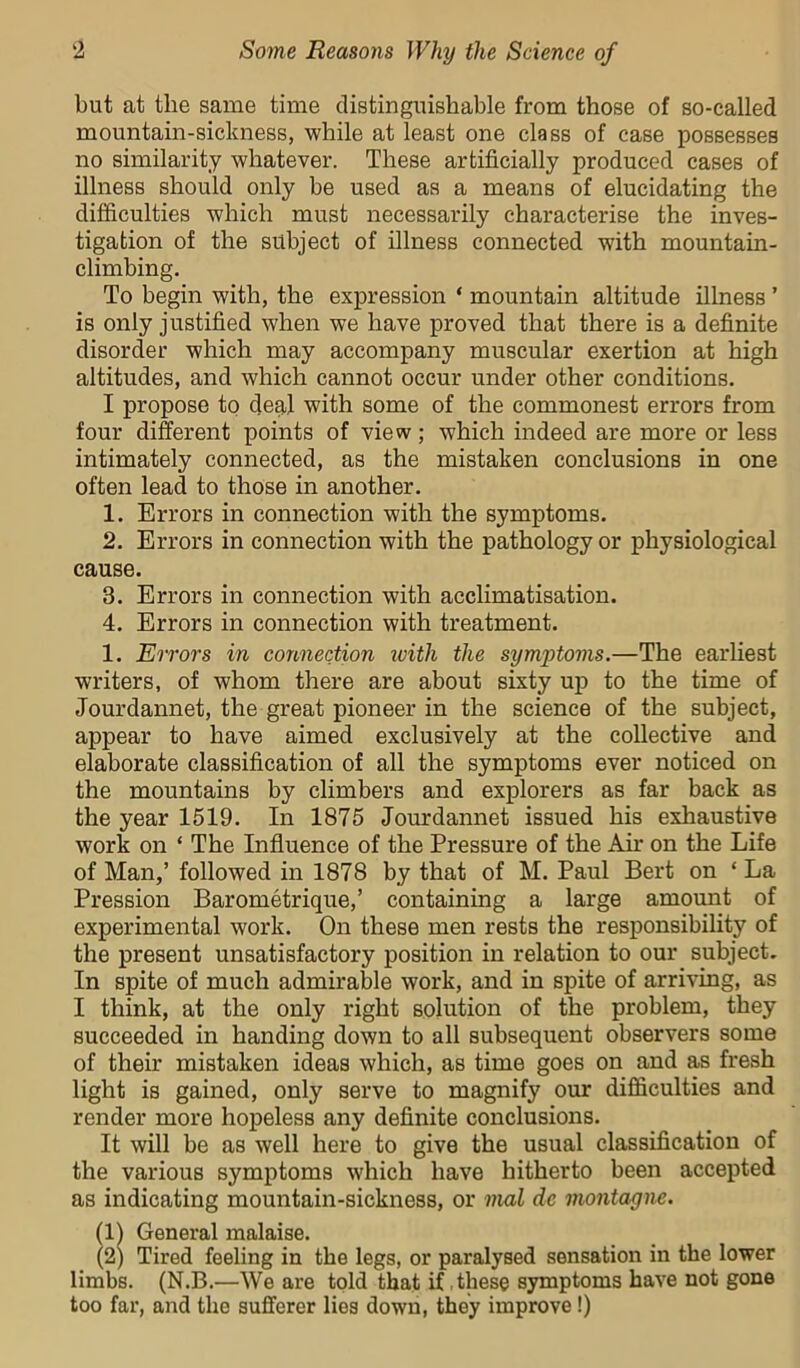 but at the same time distinguishable from those of so-called mountain-sickness, while at least one class of case possesses no similarity whatever. These artificially produced cases of illness should only be used as a means of elucidating the difficulties which must necessarily characterise the inves- tigation of the subject of illness connected with mountain- climbing. To begin with, the expression ‘ mountain altitude illness ’ is only justified when we have proved that there is a definite disorder which may accompany muscular exertion at high altitudes, and which cannot occur under other conditions. I propose to deal with some of the commonest errors from four diferent points of view; which indeed are more or less intimately connected, as the mistaken conclusions in one often lead to those in another. 1. Errors in connection with the symptoms. 2. Errors in connection with the pathology or physiological cause. 3. Errors in connection with acclimatisation. 4. Errors in connection with treatment. 1. Errors in connection with the symptoms.—The earliest writers, of whom there are about sixty up to the time of Jourdannet, the great pioneer in the science of the subject, appear to have aimed exclusively at the collective and elaborate classification of all the symptoms ever noticed on the mountains by climbers and explorers as far back as the year 1519. In 1875 Jourdannet issued his exhaustive work on ‘ The Influence of the Pressure of the Air on the Life of Man,’ followed in 1878 by that of M. Paul Bert on ‘ La Pression Barometrique,’ containing a large amount of experimental work. On these men rests the responsibility of the present unsatisfactory position in relation to our subject. In spite of much admirable work, and in spite of arriving, as I think, at the only right solution of the problem, they succeeded in handing down to all subsequent observers some of their mistaken ideas which, as time goes on and as fresh light is gained, only serve to magnify our difficulties and render more hopeless any definite conclusions. It will be as well here to give the usual classification of the various symptoms which have hitherto been accepted as indicating mountain-sickness, or mat dc montagne. (11 General malaise. (2) Tired feeling in the legs, or paralysed sensation in the lower limbs. (N.B.—We are told that if these symptoms have not gone too far, and the sufferer lies down, they improve!)