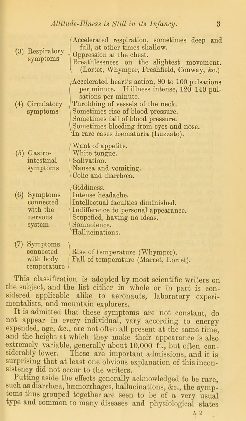 (8) Respiratory symptoms /Accelerated respiration, sometimes deep and full, at other times shallow. Oppression at the chest. Breathlessness on the slightest movement. V (Lortet, Whymper, Freshfield, Conway, &c.) (4) Circulatory symptoms (Accelerated heart’s action, 80 to 100 pulsations per minute. If illness intense, 120-140 pul- sations per minute. Throbbing of vessels of the neck. Sometimes rise of blood pressure. Sometimes fall of blood pressure. Sometimes bleeding from eyes and nose. 'In rare cases haematuria (Luzzato). (5) Gastro- intestinal symptoms Want of appetite. White tongue. - Salivation. Nausea and vomiting. .Colic and diarrhoea. (6) Symptoms connected with the nervous system /Giddiness. Intense headache. Intellectual faculties diminished. Indifference to personal appearance. Stupefied, having no ideas. Somnolence. 'Hallucinations. (7) Symptoms connected with body temperature Rise of temperature (Whymper). Fall of temperature (Marcet, Lortet). This classification is adopted by most scientific writers on the subject, and the list either in whole or in part is con- sidered^ applicable alike to aeronauts, laboratory experi- mentalists, and mountain explorers. It is admitted that these symptoms are not constant, do not appear in every individual, vary according to energy expended, age, &c., are not often all present at the same time, and the height at which they make their appearance is also extremely variable, generally about 10,000 ft., but often con- siderably lower. These are important admissions, and it is surprising that at least one obvious explanation of this incon- sistency did not occur to the writers. Putting aside the effects generally acknowledged to be rare, such as diarrhoea, ha3morrhages, hallucinations, &c., the symp- toms thus grouped together are seen to be of a very usual type and common to many diseases and physiological states