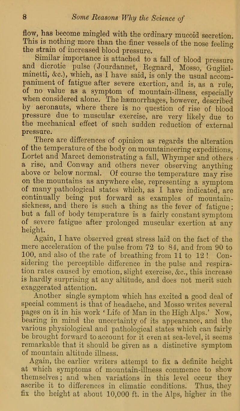 flow, has become mingled with the ordinary mucoid secretion. This is nothing more than the finer vessels of the nose feeling the strain of increased blood pressure. Similar importance is attached to a fall of blood pressure and dicrotic pulse (Jourdannet, Eegnard, Mosso, Gugliel- minetti, &c.), which, as I have said, is only the usual accom- paniment of fatigue after severe exertion, and is, as a rule, of no value as a symptom of mountain-illness, especially when considered alone. The haemorrhages, however, described by aeronauts, where there is no question of rise of blood pressure due to muscular exercise, are very likely due to the mechanical effect of such sudden reduction of external pressure. There are differences of opinion as regards the alteration of the temperature of the body on mountaineering expeditions, Lortet and Marcet demonstrating a fall, Whymper and others a rise, and Conway and others never observing anything above or below normal. Of course the temperature may rise on the mountains as anywhere else, representing a symptom of many pathological states which, as I have indicated, are continually being put forward as examples of mountain- sickness, and there is such a thing as the fever of fatigue; but a fall of body temperature is a fairly constant symptom of ^ severe fatigue after prolonged muscular exertion at any height. Again, I have observed great stress laid on the fact of the mere acceleration of the pulse from 72 to 84, and from 90 to 100, and also of the rate of breathing from IL to 12 ! Con- sidering the perceptible difference in the pulse and respira- tion rates caused by emotion, slight exercise, &c., this increase is hardly surprising at any altitude, and does not merit such exaggerated attention. Another single symptom which has excited a good deal of special comment is that of headache, and Mosso writes several pages on it in his work ‘ Life of Man in the High Alps.’ Now, bearing in mind the uncertainty of its appearance, and the various physiological and pathological states which can fairly be brought forward to account for it even at sea-level, it seems remarkable that it should be given as a distinctive symptom of mountain altitude illness. Again, the earlier writers attempt to fix a definite height at which symptoms of mountain-illness commence to show themselves; and when variations in this level occur they ascribe it to differences in climatic conditions. Thus, they fix the height at about 10,000 ft. in the Alps, higher in the