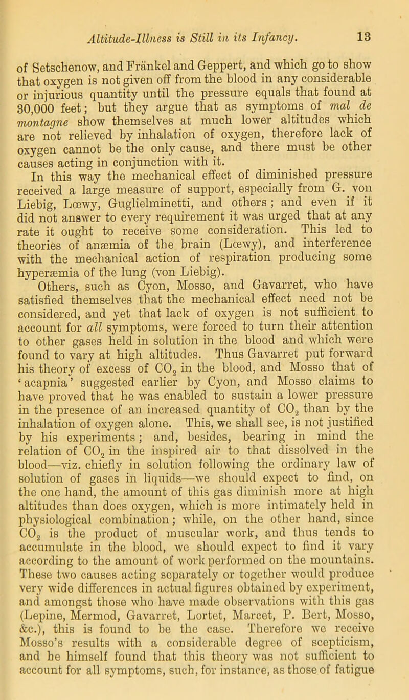 of Setschenow, and Frankel and Geppert, and which go to show that oxygen is not given off from the blood in any considerable or injurious quantity until the pressure equals that found at 30,000 feet; but they argue that as symptoms of mat de montagne show themselves at much lower altitudes which are not relieved by inhalation of oxygen, therefore lack of oxygen cannot be the only cause, and there must be other causes acting in conjunction with it. In this way the mechanical effect of diminished pressure received a large measure of support, especially from G. von Liebig, Loewy, Guglielminetti, and others ; and even if it did not answer to every requirement it was urged that at any rate it ought to receive some consideration. This led to theories of anaemia of the brain (Loewy), and interference with the mechanical action of respiration producing some hyperaemia of the lung (von Liebig). Others, such as Cyon, Mosso, and Gavarret, who have satisfied themselves that the mechanical effect need not be considered, and yet that lack of oxygen is not sufficient to account for all symptoms, were forced to turn their attention to other gases held in solution in the blood and which were found to vary at high altitudes. Thus Gavarret put forward his theory of excess of CO2 in the blood, and Mosso that of ‘ acapnia ’ suggested earlier by Cyon, and Mosso claims to have proved that he was enabled to sustain a lower pressure in the presence of an increased quantity of COj than by the inhalation of oxygen alone. This, we shall see, is not justified by his experiments; and, besides, bearing in mind the relation of CO2 in the inspired air to that dissolved in the blood—viz. chiefly in solution following the ordinary law of solution of gases in liquids—we should expect to find, on the one hand, the amount of this gas diminish more at high altitudes than does oxygen, which is more intimately held in physiological combination; while, on the other hand, since CO2 is the product of muscular work, and thus tends to accumulate in the blood, we should expect to find it vary according to the amount of work performed on the mountains. These two causes acting separately or together would produce very wide differences in actual figures obtained by experiment, and amongst those who have made observations with this gas (Lepine, Mermod, Gavarret, Lortet, Marcet, P. Bert, Mosso, &c.), this is found to be the case. Therefore we receive Mosso’s results with a considerable degree of scepticism, and be himself found that this theory was not sufficient to account for all symptoms, such, for instance, as those of fatigue