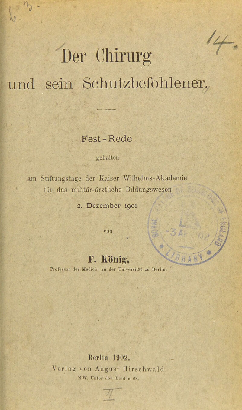 1 ^ ” \9 y Der Chirurg und sein Schutzbefohlener. Fest-Rede gehalten am Stiftungstage der Kaiser Wilhelms-Akademie für das militär-ärztliche Bildungswesen 2. Dezember 1901 von s F. König, Professor (1er Medicin an der Universitüt zu Berlin m y Berlin 1902. Verlag von August 11 i r s c h w a 1 d. N.W. Unter don Linden (iS. '—TT