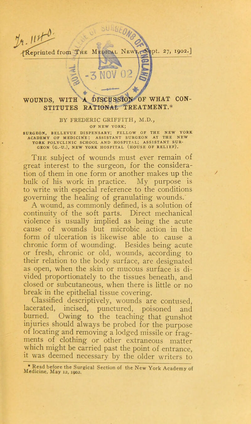 eprinted from The Medical NEW^frfsfept. 27, 1902.] d 3 MOV 02 'C ' \%\ \ * > __ , WOUNDS, WITH A DISCUSSION' OF WHAT CON- STITUTES RATIONAL TREATMENT.* BY FREDERIC GRIFFITH, M.D., OF NEW YORK; SURGEON, BELLEVUE DISPENSARY; FELLOW OF THE NEW YORK ACADEMY OF MEDICINE; ASSISTANT SURGEON AT THE NEW YORK POLYCLINIC SCHOOL AND HOSPITAL; ASSISTANT SUR- GEON (G.-U.), NEW YORK HOSPITAL (HOUSE OF RELIEF). The subject of wounds must ever remain of great interest to the surgeon, for the considera- tion of them in one form or another makes up the bulk of his work in practice. My purpose is to write with especial reference to the conditions governing the healing of granulating wounds. A wound, as commonly defined, is a solution of continuity of the soft parts. Direct mechanical violence is usually implied as being the acute cause of wounds but microbic action in the form of ulceration is likewise able to cause a chronic form of wounding. Besides being acute or fresh, chronic or old, wounds, according to their relation to the body surface, are designated as open, when the skin or mucous surface is di- vided proportionately to the tissues beneath, and closed or subcutaneous, when there is little or no break in the epithelial tissue covering. Classified descriptively, wounds are contused, lacerated, incised, punctured, poisoned and burned. Owing to the teaching that gunshot injuries should always be probed for the purpose of locating and removing a lodged missile or frag- ments of clothing or other extraneous matter which might be carried past the point of entrance, it was deemed necessary by the older writers to * Re?d before the Surgical Section of the New York Academy of Medicine. May 12. 1902.