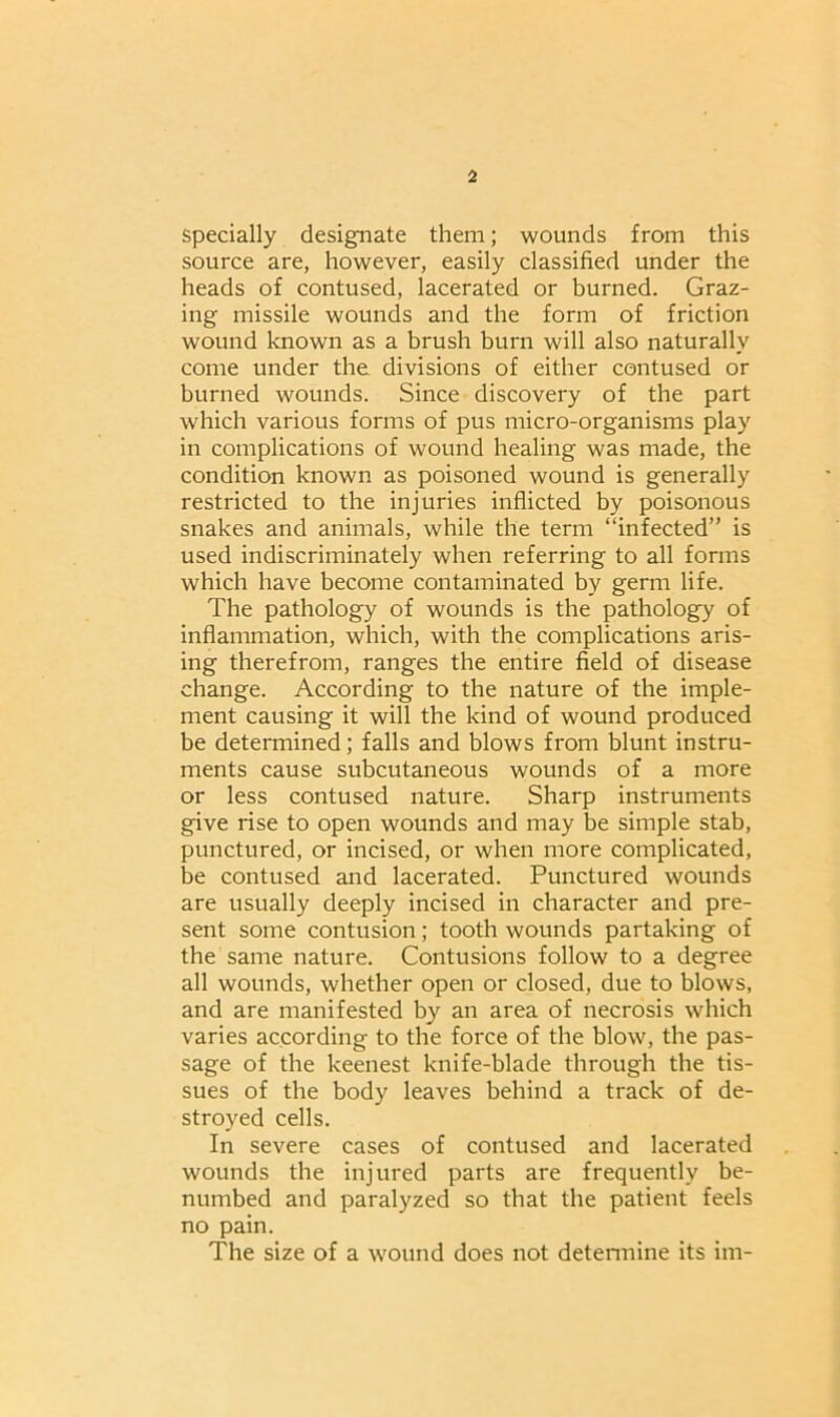 specially designate them; wounds from this source are, however, easily classified under the heads of contused, lacerated or burned. Graz- ing missile wounds and the form of friction wound known as a brush burn will also naturally come under the divisions of either contused or burned wounds. Since discovery of the part which various forms of pus micro-organisms play in complications of wound healing was made, the condition known as poisoned wound is generally restricted to the injuries inflicted by poisonous snakes and animals, while the term “infected” is used indiscriminately when referring to all forms which have become contaminated by germ life. The pathology of wounds is the pathology of inflammation, which, with the complications aris- ing therefrom, ranges the entire field of disease change. According to the nature of the imple- ment causing it will the kind of wound produced be determined; falls and blows from blunt instru- ments cause subcutaneous wounds of a more or less contused nature. Sharp instruments give rise to open wounds and may be simple stab, punctured, or incised, or when more complicated, be contused and lacerated. Punctured wounds are usually deeply incised in character and pre- sent some contusion; tooth wounds partaking of the same nature. Contusions follow to a degree all wounds, whether open or closed, due to blows, and are manifested by an area of necrosis which varies according to the force of the blow, the pas- sage of the keenest knife-blade through the tis- sues of the body leaves behind a track of de- stroyed cells. In severe cases of contused and lacerated wounds the injured parts are frequently be- numbed and paralyzed so that the patient feels no pain. The size of a wound does not determine its im-