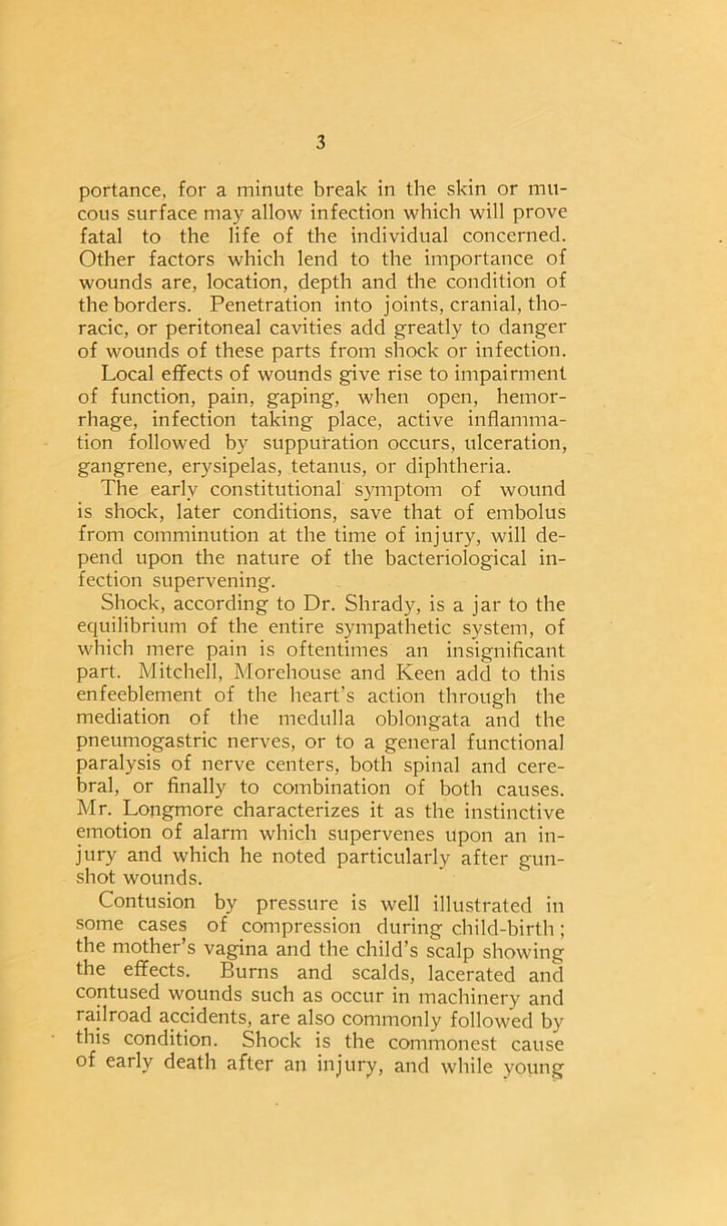 portance, for a minute break in the skin or mu- cous surface may allow infection which will prove fatal to the life of the individual concerned. Other factors which lend to the importance of wounds are, location, depth and the condition of the borders. Penetration into joints, cranial, tho- racic, or peritoneal cavities add greatly to danger of wounds of these parts from shock or infection. Local effects of wounds give rise to impairment of function, pain, gaping, when open, hemor- rhage, infection taking place, active inflamma- tion followed by suppuration occurs, ulceration, gangrene, erysipelas, tetanus, or diphtheria. The early constitutional symptom of wound is shock, later conditions, save that of embolus from comminution at the time of injury, will de- pend upon the nature of the bacteriological in- fection supervening. Shock, according to Dr. Shrady, is a jar to the equilibrium of the entire sympathetic system, of which mere pain is oftentimes an insignificant part. Mitchell, Morehouse and Keen add to this enfeeblement of the heart’s action through the mediation of the medulla oblongata and the pneumogastric nerves, or to a general functional paralysis of nerve centers, both spinal and cere- bral, or finally to combination of both causes. Mr. Longmore characterizes it as the instinctive emotion of alarm which supervenes upon an in- jury and which he noted particularly after gun- shot wounds. Contusion by pressure is well illustrated in some cases of compression during child-birth; the mother’s vagina and the child’s scalp showing the effects. Burns and scalds, lacerated and contused wounds such as occur in machinery and railroad accidents, are also commonly followed by this condition. Shock is the commonest cause of early death after an injury, and while young