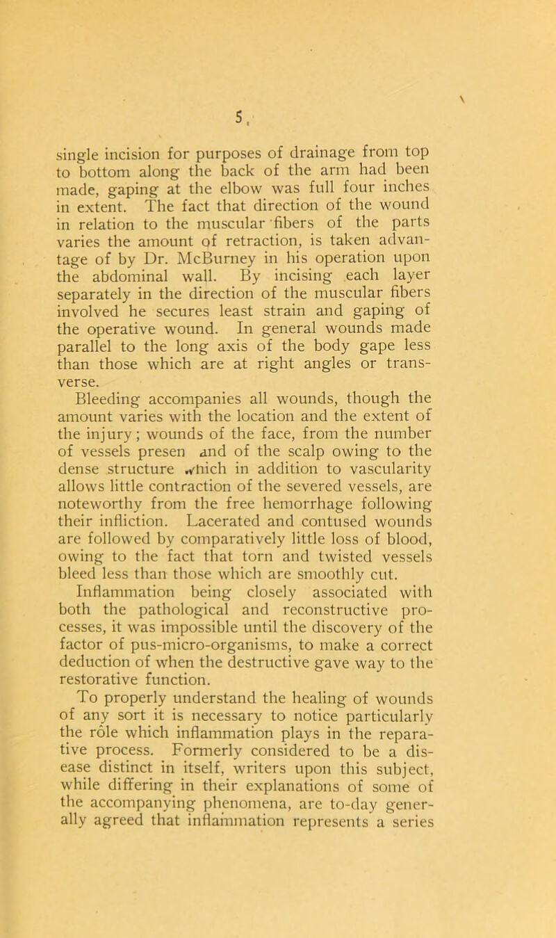 \ single incision for purposes of drainage from top to bottom along the back of the arm had been made, gaping at the elbow was full four inches in extent. The fact that direction of the wound in relation to the muscular fibers of the parts varies the amount of retraction, is taken advan- tage of by Dr. McBurney in his operation upon the abdominal wall. By incising each layer separately in the direction of the muscular fibers involved he secures least strain and gaping of the operative wound. In general wounds made parallel to the long axis of the body gape less than those which are at right angles or trans- verse. Bleeding accompanies all wounds, though the amount varies with the location and the extent of the injury; wounds of the face, from the number of vessels presen and of the scalp owing to the dense structure ,*mich in addition to vascularity allows little contraction of the severed vessels, are noteworthy from the free hemorrhage following their infliction. Lacerated and contused wounds are followed by comparatively little loss of blood, owing to the fact that torn and twisted vessels bleed less than those which are smoothly cut. Inflammation being closely associated with both the pathological and reconstructive pro- cesses, it was impossible until the discovery of the factor of pus-micro-organisms, to make a correct deduction of when the destructive gave way to the restorative function. To properly understand the healing of wounds of any sort it is necessary to notice particularly the role which inflammation plays in the repara- tive process. Formerly considered to be a dis- ease distinct in itself, writers upon this subject, while differing in their explanations of some of the accompanying phenomena, are to-day gener- ally agreed that inflarnmation represents a series