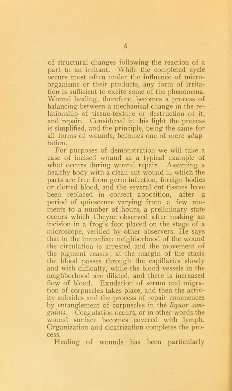 of structural changes following the reaction of a part to an irritant. While the completed cycle occurs most often under the influence of micro- organisms or their products, any form of irrita- tion is sufficient to excite some of the phenomena. Wound healing, therefore, becomes a process of balancing between a mechanical change in the re- lationship of tissue-texture or destruction of it, and repair. Considered in this light the process is simplified, and the principle, being the same for all forms of wounds, becomes one of mere adap- tation. For purposes of demonstration we will take a case of incised wound as a typical example of what occurs during wound repair. Assuming a healthy body with a clean-cut wound in which the parts are free from germ infection, foreign bodies or clotted blood, and the several cut tissues have been replaced in correct apposition, after a period of quiescence varying from a few mo- ments to a number of hours, a preliminary state occurs which Cheyne observed after making an incision in a frog’s foot placed on the stage of a microscope, verified by other observers. He says that in the immediate neighborhood of the wound the circulation is arrested and the movement of the pigment ceases; at the margin of the stasis the blood passes through the capillaries slowly and with difficulty, while the blood vessels in the neighborhood are dilated, and there is increased flow of blood. Exudation of serum and migra- tion of corpuscles takes place, and then the activ- ity subsides and the process of repair commences by entanglement of corpuscles in the liquor san- guinis. Coagulation occurs, or in other words the wound surface becomes covered with lymph. Organization and cicatrization completes the pro- cess. Healing of wounds has been particularly