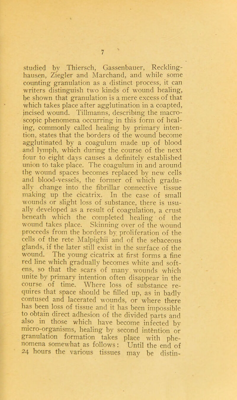 studied by Thiersch, Gassenbauer, Reckling- hausen, Ziegler and Marchand, and while some counting granulation as a distinct process, it can writers distinguish two kinds of wound healing, be shown that granulation is a mere excess of that which takes place after agglutination in a coapted, incised wound. Tillmanns, describing the macro- scopic phenomena occurring in this form of heal- ing, commonly called healing by primary inten- tion, states that the borders of the wound become agglutinated by a coagulum made up of blood and lymph, which during the course of the next four to eight days causes a definitely established union to take place. The coagulum in and around the wound spaces becomes replaced by new cells and blood-vessels, the former of which gradu- ally change into the fibrillar connective tissue making up the cicatrix. In the case of small wounds or slight loss of substance, there is usu- ally developed as a result of coagulation, a crust beneath which the completed healing of the wound takes place. Skinning over of the wound proceeds from the borders by proliferation of the cells of the rete Malpighii and of the sebaceous glands, if the later still exist in the surface of the wound. The young cicatrix at first forms a fine red line which gradually becomes white and soft- ens, so that the scars of many wounds which unite by primary intention often disappear in the course of time. Where loss of substance re- quires that space should be filled up, as in badly contused and lacerated wounds, or where there has been loss of tissue and it has been impossible to obtain direct adhesion of the divided parts and also in those which have become infected bv micro-organisms, healing by second intention or granulation formation takes place with phe- nomena somewhat as follows: Until the end of 24 hours the various tissues may be distin-