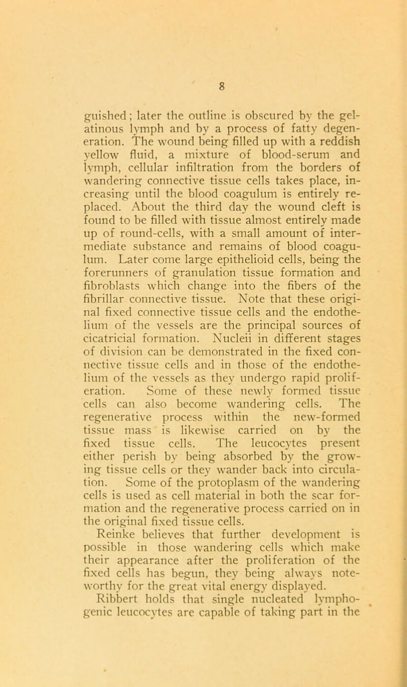 guished; later the outline is obscured by the gel- atinous lymph and by a process of fatty degen- eration. The wound being filled up with a reddish yellow fluid, a mixture of blood-serum and lymph, cellular infiltration from the borders of wandering connective tissue cells takes place, in- creasing until the blood coagulum is entirely re- placed. About the third day the wound cleft is found to be filled with tissue almost entirely made up of round-cells, with a small amount of inter- mediate substance and remains of blood coagu- lum. Later come large epithelioid cells, being the forerunners of granulation tissue formation and fibroblasts which change into the fibers of the fibrillar connective tissue. Note that these origi- nal fixed connective tissue cells and the endothe- lium of the vessels are the principal sources of cicatricial formation. Nucleii in different stages of division can be demonstrated in the fixed con- nective tissue cells and in those of the endothe- lium of the vessels as they undergo rapid prolif- eration. Some of these newly formed tissue cells can also become wandering cells. The regenerative process within the new-formed tissue mass is likewise carried on by the fixed tissue cells. The leucocytes present either perish by being absorbed by the grow- ing tissue cells or they wander back into circula- tion. Some of the protoplasm of the wandering cells is used as cell material in both the scar for- mation and the regenerative process carried on in the original fixed tissue cells. Reinke believes that further development is possible in those wandering cells which make their appearance after the proliferation of the fixed cells has begun, they being always note- worthy for the great vital energy displayed. Ribbert holds that single nucleated lympho- genic leucocytes are capable of taking part in the