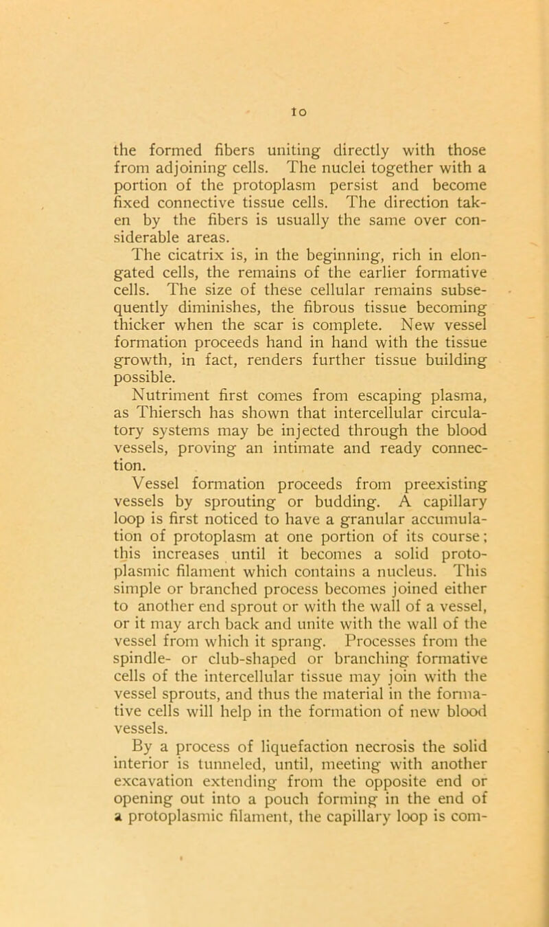 Io the formed fibers uniting directly with those from adjoining cells. The nuclei together with a portion of the protoplasm persist and become fixed connective tissue cells. The direction tak- en by the fibers is usually the same over con- siderable areas. The cicatrix is, in the beginning, rich in elon- gated cells, the remains of the earlier formative cells. The size of these cellular remains subse- quently diminishes, the fibrous tissue becoming thicker when the scar is complete. New vessel formation proceeds hand in hand with the tissue growth, in fact, renders further tissue building possible. Nutriment first comes from escaping plasma, as Thiersch has shown that intercellular circula- tory systems may be injected through the blood vessels, proving an intimate and ready connec- tion. Vessel formation proceeds from preexisting vessels by sprouting or budding. A capillary loop is first noticed to have a granular accumula- tion of protoplasm at one portion of its course; this increases until it becomes a solid proto- plasmic filament which contains a nucleus. This simple or branched process becomes joined either to another end sprout or with the wall of a vessel, or it may arch back and unite with the wall of the vessel from which it sprang. Processes from the spindle- or club-shaped or branching formative cells of the intercellular tissue may join with the vessel sprouts, and thus the material in the forma- tive cells will help in the formation of new blood vessels. By a process of liquefaction necrosis the solid interior is tunneled, until, meeting with another excavation extending from the opposite end or opening out into a pouch forming in the end of a protoplasmic filament, the capillary loop is com-