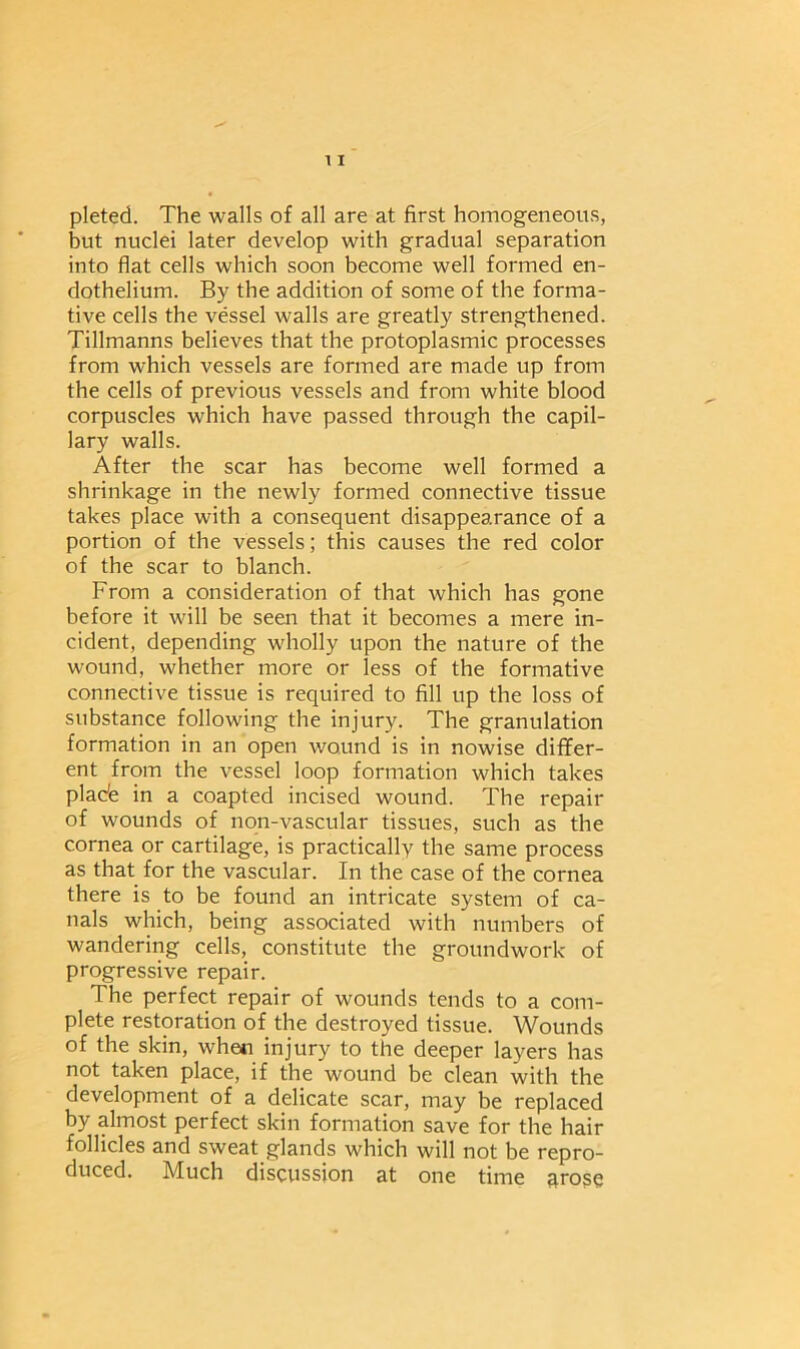 pleted. The walls of all are at first homogeneous, but nuclei later develop with gradual separation into flat cells which soon become well formed en- dothelium. By the addition of some of the forma- tive cells the vessel walls are greatly strengthened. Tillmanns believes that the protoplasmic processes from which vessels are formed are made up from the cells of previous vessels and from white blood corpuscles which have passed through the capil- lary walls. After the scar has become well formed a shrinkage in the newly formed connective tissue takes place with a consequent disappearance of a portion of the vessels; this causes the red color of the scar to blanch. From a consideration of that which has gone before it will be seen that it becomes a mere in- cident, depending wholly upon the nature of the wound, whether more or less of the formative connective tissue is required to fill up the loss of substance following the injury. The granulation formation in an open wound is in nowise differ- ent from the vessel loop formation which takes plade in a coapted incised wound. The repair of wounds of non-vascular tissues, such as the cornea or cartilage, is practically the same process as that for the vascular. In the case of the cornea there is to be found an intricate system of ca- nals which, being associated with numbers of wandering cells, constitute the groundwork of progressive repair. The perfect repair of wounds tends to a com- plete restoration of the destroyed tissue. Wounds of the skin, whe« injury to the deeper layers has not taken place, if the wound be clean with the development of a delicate scar, may be replaced by almost perfect skin formation save for the hair follicles and sweat glands which will not be repro- duced. Much discussion at one time arose