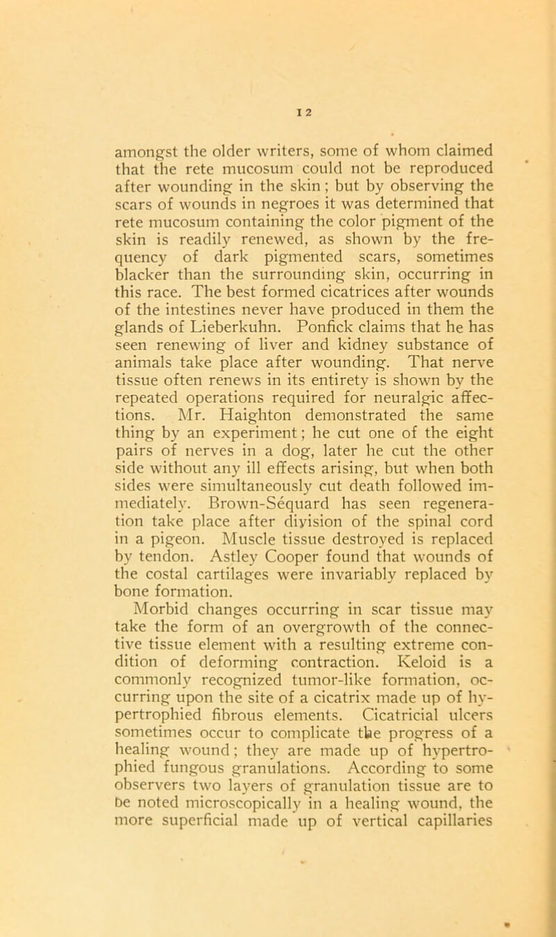 amongst the older writers, some of whom claimed that the rete mucosum could not be reproduced after wounding in the skin; but by observing the scars of wounds in negroes it was determined that rete mucosum containing the color pigment of the skin is readily renewed, as shown by the fre- quency of dark pigmented scars, sometimes blacker than the surrounding skin, occurring in this race. The best formed cicatrices after wounds of the intestines never have produced in them the glands of Lieberkuhn. Ponfick claims that he has seen renewing of liver and kidney substance of animals take place after wounding. That nerve tissue often renews in its entirety is shown by the repeated operations required for neuralgic affec- tions. Mr. Haighton demonstrated the same thing by an experiment; he cut one of the eight pairs of nerves in a dog, later he cut the other side without any ill effects arising, but when both sides were simultaneously cut death followed im- mediately. Brown-Sequard has seen regenera- tion take place after division of the spinal cord in a pigeon. Muscle tissue destroyed is replaced by tendon. Astley Cooper found that wounds of the costal cartilages were invariably replaced by bone formation. Morbid changes occurring in scar tissue may take the form of an overgrowth of the connec- tive tissue element with a resulting extreme con- dition of deforming contraction. Keloid is a commonly recognized tumor-like formation, oc- curring upon the site of a cicatrix made up of hy- pertrophied fibrous elements. Cicatricial ulcers sometimes occur to complicate the progress of a healing wound; they are made up of hypertro- phied fungous granulations. According to some observers two layers of granulation tissue are to be noted microscopically in a healing wound, the more superficial made up of vertical capillaries