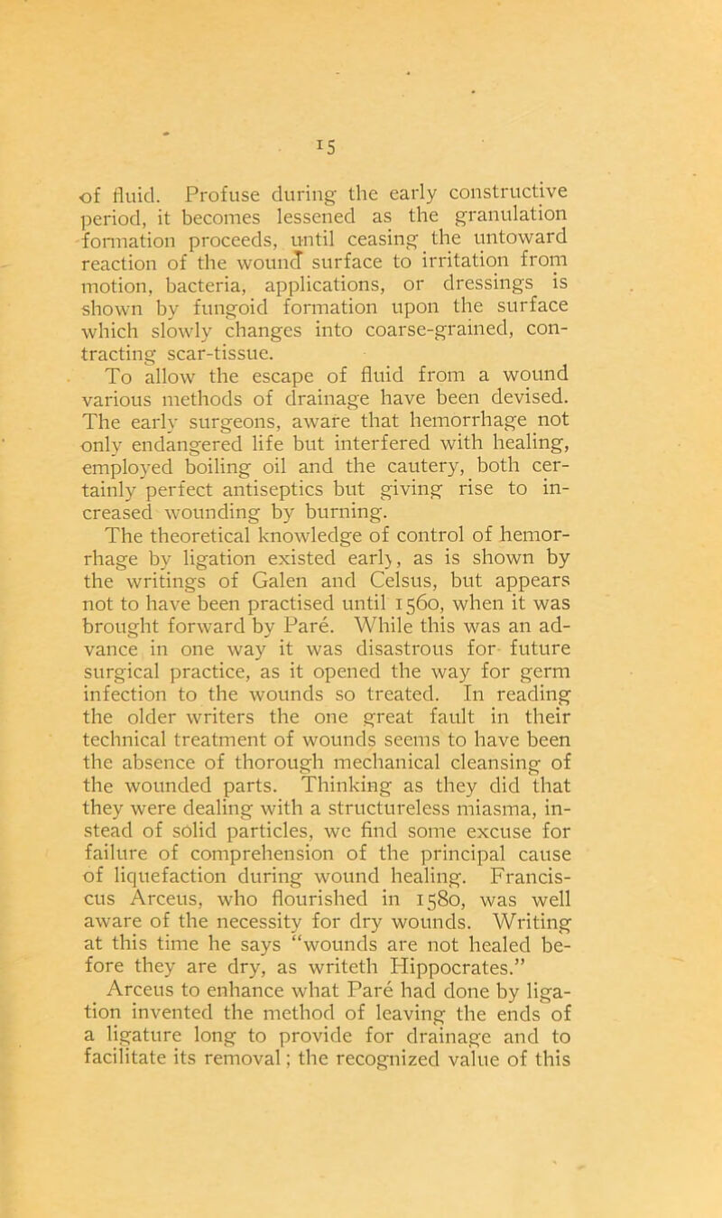 !S of fluid. Profuse during the early constructive period, it becomes lessened as the granulation formation proceeds, until ceasing the untoward reaction of the wound surface to irritation from motion, bacteria, applications, or dressings is shown by fungoid formation upon the surface which slowly changes into coarse-grained, con- tracting scar-tissue. To allow the escape of fluid from a wound various methods of drainage have been devised. The early surgeons, aware that hemorrhage not only endangered life but interfered with healing, employed boiling oil and the cautery, both cer- tainly perfect antiseptics but giving rise to in- creased wounding by burning. The theoretical knowledge of control of hemor- rhage by ligation existed earl), as is shown by the writings of Galen and Celsus, but appears not to have been practised until 1560, when it was brought forward by Pare. While this was an ad- vance in one way it was disastrous for future surgical practice, as it opened the way for germ infection to the wounds so treated. In reading the older writers the one great fault in their technical treatment of wounds seems to have been the absence of thorough mechanical cleansing of the wounded parts. Thinking as they did that they were dealing with a structureless miasma, in- stead of solid particles, we find some excuse for failure of comprehension of the principal cause of liquefaction during wound healing. Francis- cus Arceus, who flourished in 1580, was well aware of the necessity for dry wounds. Writing at this time he says “wounds are not healed be- fore they are dry, as writeth Plippocrates.” Arceus to enhance what Pare had done by liga- tion invented the method of leaving the ends of a ligature long to provide for drainage and to facilitate its removal; the recognized value of this