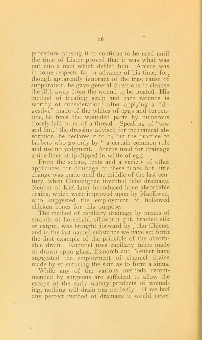 procedure causing it to continue to be used until the time of Lister proved that it was what was put into a man which defiled him. Arceus was in some respects far in advance of his time, for, though apparently ignorant of the true cause of suppuration, he gave general directions to cleanse the filth away from the wound to be treated. His method of treating scalp and face wounds is worthy of consideration; after applying a “di- gestive” made of the whites of eggs and turpen- tine, he fixes the wounded parts by numerous closely laid turns of a thread. Speaking of “tow and lint,” the dressing advised for mechanical ab- sorption, he declares it to be but the practice of barbers who go only by “ a certain common rule and use no judgment. Arceus used for drainage a fine linen strip dipped in white of egg. From the setons, tents and a variety of other appliances for drainage of these times but little change was made until the middle of the last cen- tury, when Chassaignac invented tube drainage. Neuber of Kiel later introduced bone absorbable drains, which were improved upon by MacEwen, who suggested the employment of hollowed chicken bones for this purpose. The method of capillary drainage by means of strands of horsehair, silkworm gut, braided silk or catgut, was brought forward by John Chiene, and in the last named substance we have set forth the first example of the principle of the absorb- able drain. Kummel uses capillary tubes made of drawn spun glass, Esmarch and Neuber have suggested the employment of channel drains made by so suturing the skin as to form a sinus. While any of the various methods recom- mended by surgeons are sufficient to allow the escape of the early watery products of wound- ing, nothing will drain pus perfectly. If we had any perfect method of drainage it would never