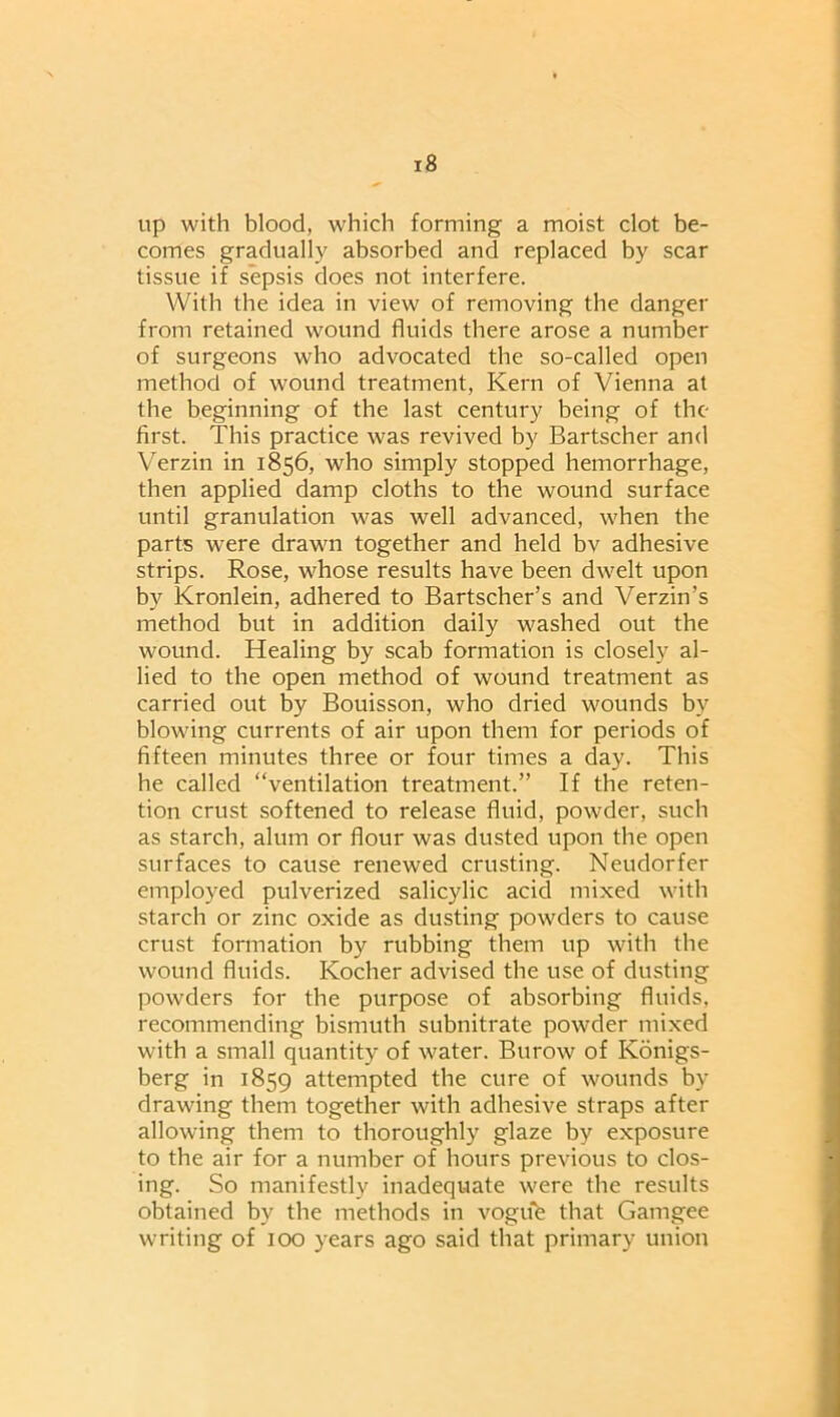 up with blood, which forming a moist clot be- comes gradually absorbed and replaced by scar tissue if sepsis does not interfere. With the idea in view of removing the danger from retained wound fluids there arose a number of surgeons who advocated the so-called open method of wound treatment, Kern of Vienna at the beginning of the last century being of the first. This practice was revived by Bartscher and Verzin in 1856, who simply stopped hemorrhage, then applied damp cloths to the wound surface until granulation was well advanced, when the parts were drawn together and held bv adhesive strips. Rose, whose results have been dwelt upon by Kronlein, adhered to Bartscher’s and Verzin’s method but in addition daily washed out the wound. Healing by scab formation is closely al- lied to the open method of wound treatment as carried out by Bouisson, who dried wounds by blowing currents of air upon them for periods of fifteen minutes three or four times a day. This he called “ventilation treatment.” If the reten- tion crust softened to release fluid, powder, such as starch, alum or flour was dusted upon the open surfaces to cause renewed crusting. Neudorfer employed pulverized salicylic acid mixed with starch or zinc oxide as dusting powders to cause crust formation by rubbing them up with the wound fluids. Kocher advised the use of dusting powders for the purpose of absorbing fluids, recommending bismuth subnitrate powder mixed with a small quantity of water. Burow of Konigs- berg in 1859 attempted the cure of wounds by drawing them together with adhesive straps after allowing them to thoroughly glaze by exposure to the air for a number of hours previous to clos- ing. So manifestly inadequate were the results obtained by the methods in vogufe that Gamgee writing of 100 years ago said that primary union