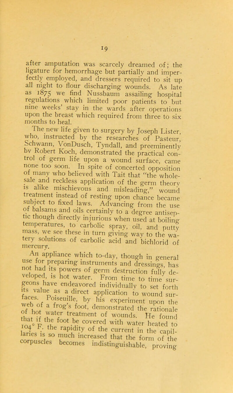 *9 after amputation was scarcely dreamed of; the ligature for hemorrhage but partially and imper- fectly employed, and dressers required to sit up all night to flour discharging wounds. As late as 1875 we find Nussbaum assailing hospital regulations which limited poor patients to but nine weeks stay in the wards after operations upon the breast which required from three to six months to heal. The new life given to surgery by Joseph Lister, who, instructed by the researches of Pasteur, Schwann, VonDusch, Tyndall, and preeminently bv Robert Koch, demonstrated the practical con- trol of germ life upon a wound surface, came none too soon. In spite of concerted opposition of many who believed with Tait that “the whole- sale and reckless application of the germ theorv is alike mischievous and misleading,” wound treatment instead of resting upon chance became subject to fixed laws. Advancing from the use of balsams and oils certainly to a degree antisep- tic though directly injurious when used at boiling- temperatures, to carbolic spray, oil, and putty mass, we see these in turn giving way to the wa- tery solutions of carbolic acid and bichlorid of mercury. An appliance which to-day, though in general use tor preparing instruments and dressings has not had its powers of germ destruction fully de- veloped, is hot water. From time to time sur- geons have endeavored individually to set forth Up_f a direct application to wound sur- web of a rSei le’ hy hls experiment upon the of ho/ ff f°0t’ demonstrated the rationale of hot water treatment of wounds. He found ioa° F if f°0t -br cov.ered with water heated to 104 F. the rapidity of the current in the capil- laries is so much increased that the form of the corpuscles becomes indistinguishable, proving