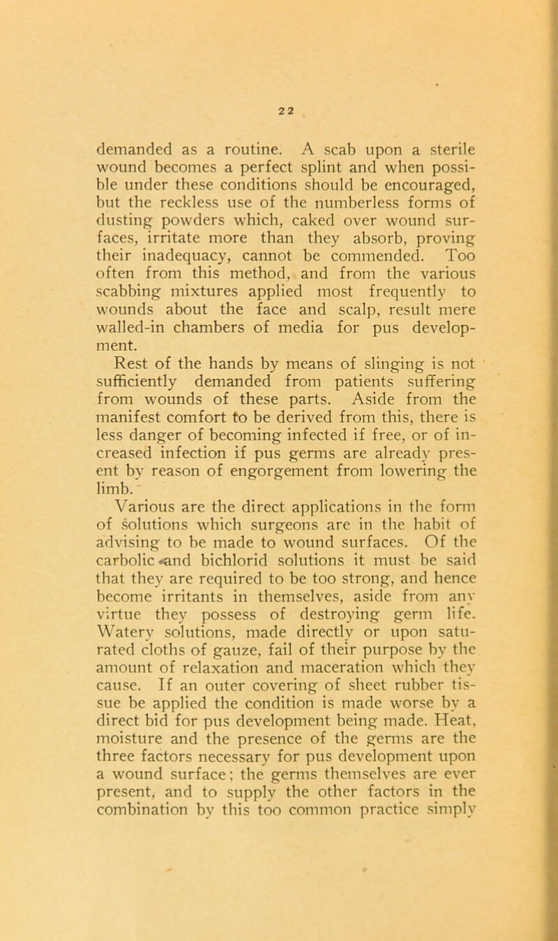 demanded as a routine. A scab upon a sterile wound becomes a perfect splint and when possi- ble under these conditions should be encouraged, but the reckdess use of the numberless forms of dusting powders which, caked over wound sur- faces, irritate more than they absorb, proving their inadequacy, cannot be commended. Too often from this method, and from the various scabbing mixtures applied most frequently to wounds about the face and scalp, result mere walled-in chambers of media for pus develop- ment. Rest of the hands by means of slinging is not sufficiently demanded from patients suffering from wounds of these parts. Aside from the manifest comfort to be derived from this, there is less danger of becoming infected if free, or of in- creased infection if pus germs are already pres- ent by reason of engorgement from lowering the limb. Various are the direct applications in the form of solutions which surgeons are in the habit of advising to be made to wound surfaces. Of the carbolic *and bichlorid solutions it must be said that they are required to be too strong, and hence become irritants in themselves, aside from any virtue they possess of destroying germ life. Watery solutions, made directly or upon satu- rated cloths of gauze, fail of their purpose by the amount of relaxation and maceration which they cause. If an outer covering of sheet rubber tis- sue be applied the condition is made worse by a direct bid for pus development being made. Heat, moisture and the presence of the germs are the three factors necessary for pus development upon a wound surface; the germs themselves are ever present, and to supply the other factors in the combination by this too common practice simply