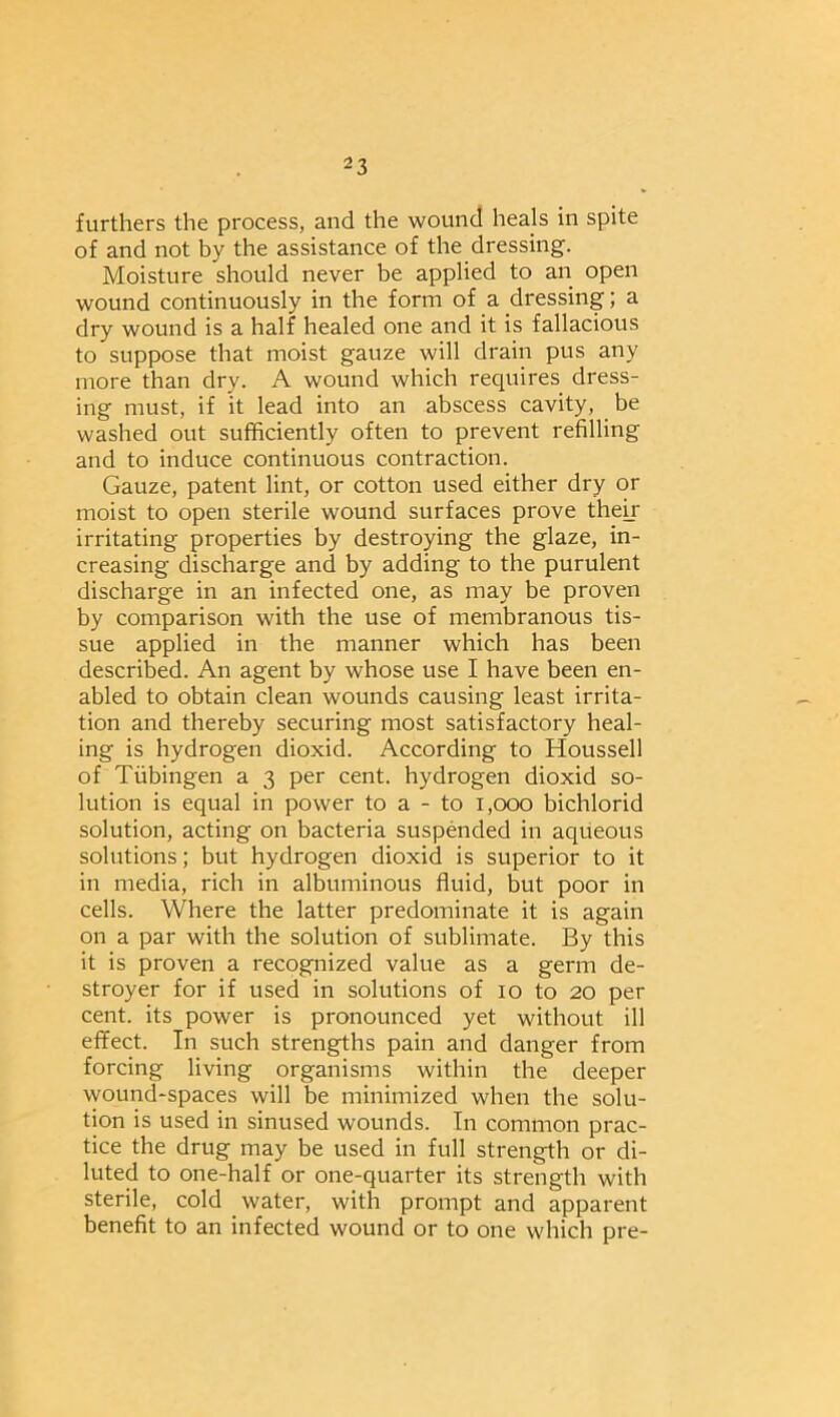 furthers the process, and the wound heals in spite of and not by the assistance of the dressing. Moisture should never be applied to an open wound continuously in the form of a dressing; a dry wound is a half healed one and it is fallacious to suppose that moist gauze will drain pus any more than dry. A wound which requires dress- ing must, if it lead into an abscess cavity, be washed out sufficiently often to prevent refilling and to induce continuous contraction. Gauze, patent lint, or cotton used either dry or moist to open sterile wound surfaces prove their irritating properties by destroying the glaze, in- creasing discharge and by adding to the purulent discharge in an infected one, as may be proven by comparison with the use of membranous tis- sue applied in the manner which has been described. An agent by whose use I have been en- abled to obtain clean wounds causing least irrita- tion and thereby securing most satisfactory heal- ing is hydrogen dioxid. According to Houssell of Tubingen a 3 per cent, hydrogen dioxid so- lution is equal in power to a - to 1,000 bichlorid solution, acting on bacteria suspended in aqueous solutions; but hydrogen dioxid is superior to it in media, rich in albuminous fluid, but poor in cells. Where the latter predominate it is again on a par with the solution of sublimate. By this it is proven a recognized value as a germ de- stroyer for if used in solutions of 10 to 20 per cent, its power is pronounced yet without ill effect. In such strengths pain and danger from forcing living organisms within the deeper wound-spaces will be minimized when the solu- tion is used in sinused wounds. In common prac- tice the drug may be used in full strength or di- luted to one-half or one-quarter its strength with sterile, cold water, with prompt and apparent benefit to an infected wound or to one which pre-