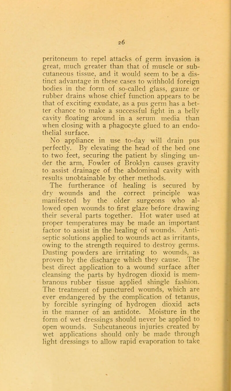 peritoneum to repel attacks of germ invasion is great, much greater than that of muscle or sub- cutaneous tissue, and it would seem to be a dis- tinct advantage in these cases to withhold foreign bodies in the form of so-called glass, gauze or rubber drains whose chief function appears to be that of exciting exudate, as a pus germ has a bet- ter chance to make a successful fight in a belly cavity floating around in a serum media than when closing with a phagocyte glued to an endo- thelial surface. No appliance in use to-day will drain pus perfectly. By elevating the head of the bed one to two feet, securing the patient by slinging un- der the arm, Fowler of Broklyn causes gravity to assist drainage of the abdominal cavity with results unobtainable by other methods. The furtherance of healing is secured by dry wounds and the correct principle was manifested by the older surgeons who al- lowed open wounds to first glaze before drawing their several parts together. Hot water used at proper temperatures may be made an important factor to assist in the healing of wounds. Anti- septic solutions applied to wounds act as irritants, owing to the strength required to destroy germs. Dusting powders are irritating to wounds, as proven by the discharge which they cause. The best direct application to a wound surface after cleansing the parts by hydrogen dioxid is mem- branous rubber tissue applied shingle fashion. The treatment of punctured wounds, which are ever endangered by the complication of tetanus, by forcible syringing of hydrogen dioxid acts in the manner of an antidote. Moisture in the form of wet dressings should never be applied to open wounds. Subcutaneous injuries created by wet applications should only be made through light dressings to allow rapid evaporation to take