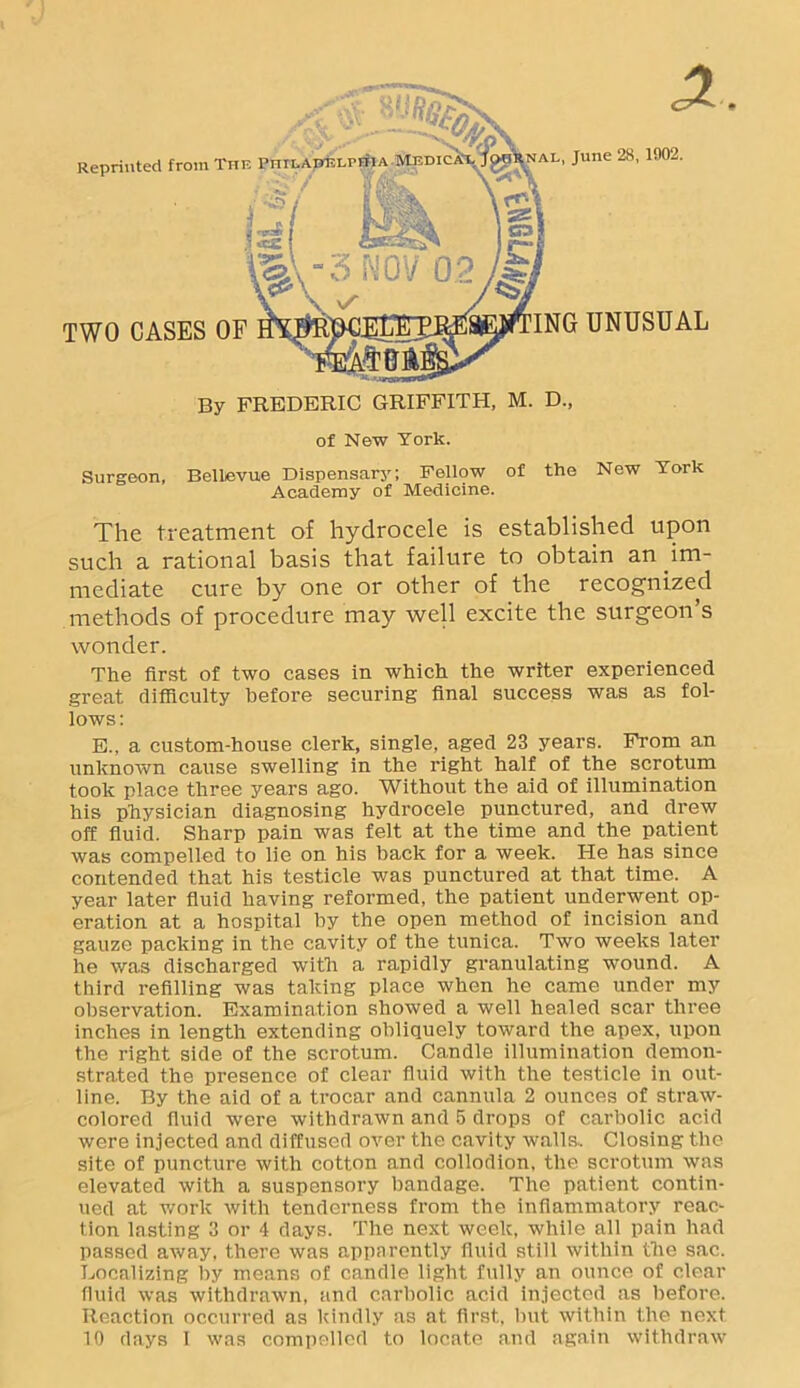 'J of New York. Surgeon, Bellevue Dispensary; Fellow of the New York Academy of Medicine. The treatment of hydrocele is established upon such a rational basis that failure to obtain an im- mediate cure by one or other of the recognized methods of procedure may well excite the surgeon’s wonder. The first of two cases in which the writer experienced great difficulty before securing final success was as fol- lows: E., a custom-house clerk, single, aged 23 years. From an unknown cause swelling in the right half of the scrotum took place three years ago. Without the aid of illumination his physician diagnosing hydrocele punctured, and drew off fluid. Sharp pain was felt at the time and the patient was compelled to lie on his back for a week. He has since contended that his testicle was punctured at that time. A year later fluid having reformed, the patient underwent op- eration at a hospital by the open method of incision and gauze packing in the cavity of the tunica. Two weeks later he was discharged with a rapidly granulating wound. A third refilling was taking place when he came under my observation. Examination showed a well healed scar three inches in length extending obliquely toward the apex, upon the right side of the scrotum. Candle illumination demon- strated the presence of clear fluid with the testicle in out- line. By the aid of a trocar and cannula 2 ounces of straw- colored fluid were withdrawn and 5 drops of carbolic acid were injected and diffused over the cavity walls. Closing the site of puncture with cotton and collodion, the scrotum was elevated with a suspensory bandage. The patient contin- ued at work with tenderness from the inflammatory reac- tion lasting 3 or 4 days. The next week, while all pain had passed away, there was apparently fluid still within the sac. Localizing by means of candle light fully an ounce of clear fluid was withdrawn, and carbolic acid injected as before. Reaction occurred as kindly as at first, but within the next