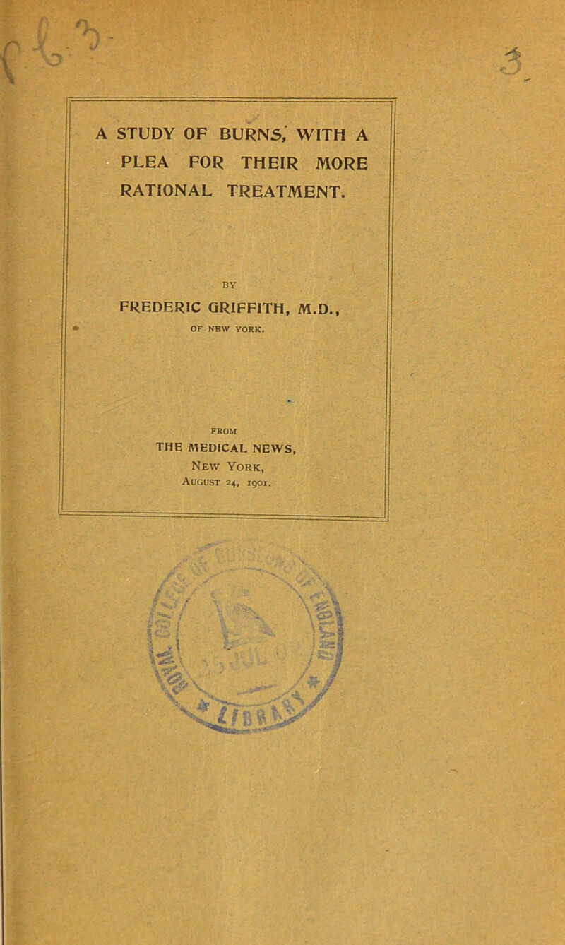 A STUDY OF BURNS, WITH A PLEA FOR THEIR MORE RATIONAL TREATMENT. BY FREDERIC GRIFFITH, M.D., OF NEW YORK. THE MEDICAL NEWS, New York, August 24, 1901.