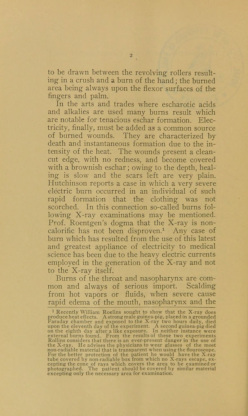 to be drawn between the revolving rollers result- ing in a crush and a burn of the hand; the burned area being always upon the flexor surfaces of the fingers and palm. In the arts and trades where escharotic acids and alkalies are used many burns result which are notable for tenacious eschar formation. Elec- tricity, finally, must be added as a common source of burned wounds. They are characterized by death and instantaneous formation due to the in- tensity of the heat. The wounds present a clean- cut edge, with no redness, and become covered with a brownish eschar; owing to the depth, heal- ing is slow and the scars left are very plain. Hutchinson reports a case in which a very severe electric burn occurred in an individual of such rapid formation that the clothing was not scorched. In this connection so-called burns fol- lowing X-ray examinations may be mentioned. Prof. Roentgen’s dogma that the X-ray is non- calorific has not been disproven.1 Any case of burn which has resulted from the use of this latest and greatest appliance of electricity to medical science has been due to the heavy electric currents employed in the generation of the X-ray and not to the X-ray itself. Burns of the throat and nasopharynx are com- mon and always of serious import. Scalding from hot vapors or fluids, when severe cause rapid edema of the mouth, nasopharynx and the 1 Recently William Roelins sought to show that the X-ray does produce heat effects. A strong male guinea-pig, placed in a grounded Faraday chamber and exposed to the X-ray two hours daily, died upon the eleventh day of the experiment. A second guinea-pig died on the eighth day after a like exposure. In neither instance were external burns found. From the results of these two experiments Rollins considers that there is an ever-present danger in the use of the X-ray. He advises the physicians to wear glasses of the most non-radiable material that is transparent when using the flouroscope. For the better protection of the patient he would have the X-ray tube covered by non-radiable box from which no X-rays escape, ex- cepting the cone of rays which covers the area to be examined or photographed. The patient should be covered by similar material excepting only the necessary area for examination.