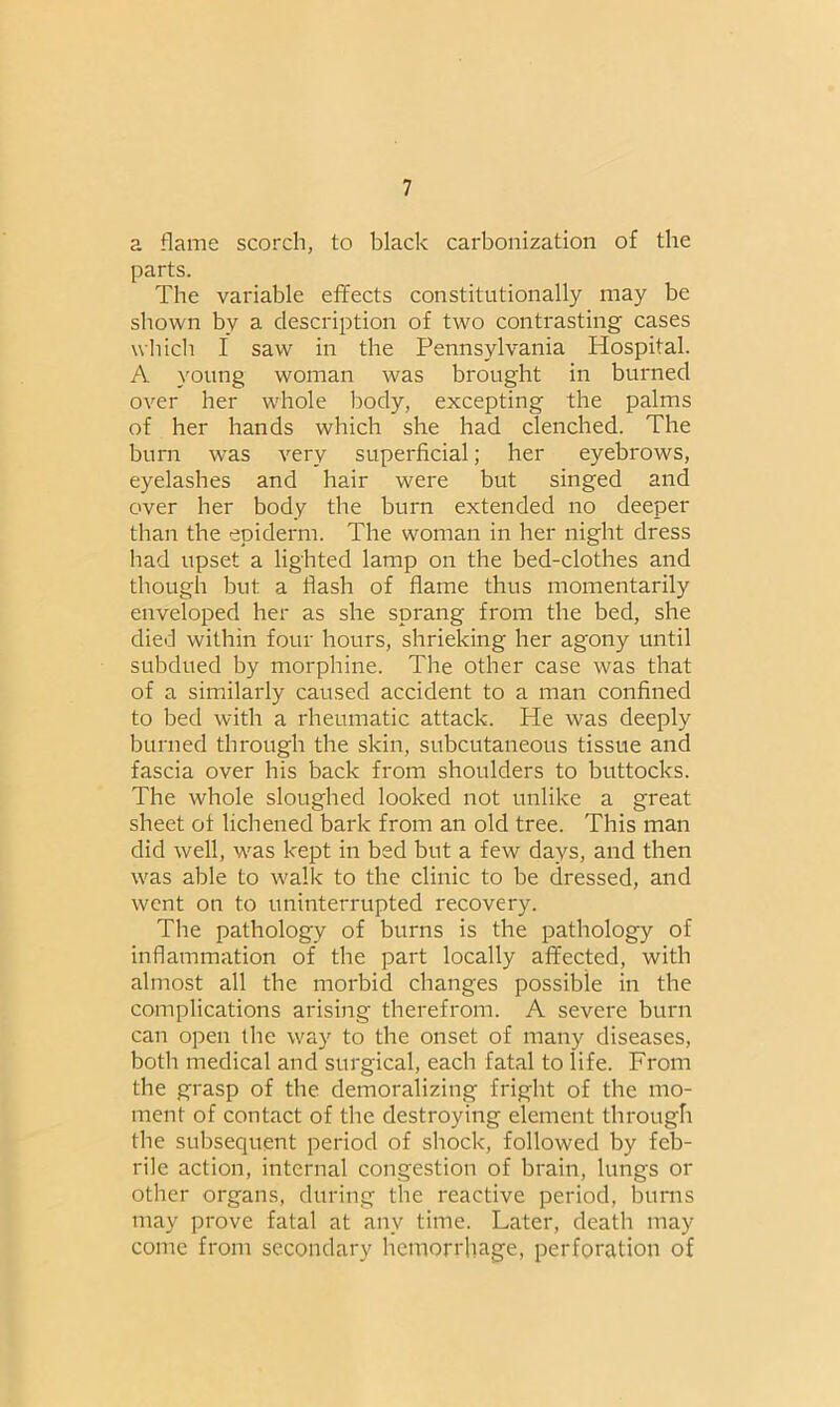 a flame scorch, to black carbonization of the parts. The variable effects constitutionally may be shown by a description of two contrasting cases which I saw in the Pennsylvania Hospital. A young woman was brought in burned over her whole body, excepting the palms of her hands which she had clenched. The burn was very superficial; her eyebrows, eyelashes and hair were but singed and over her body the burn extended no deeper than the epiderm. The woman in her night dress had upset a lighted lamp on the bed-clothes and though but a Hash of flame thus momentarily enveloped her as she sprang from the bed, she died within four hours, shrieking her agony until subdued by morphine. The other case was that of a similarly caused accident to a man confined to bed with a rheumatic attack. He was deeply burned through the skin, subcutaneous tissue and fascia over his back from shoulders to buttocks. The whole sloughed looked not unlike a great sheet ot lichened bark from an old tree. This man did well, was kept in bed but a few days, and then was able to walk to the clinic to be dressed, and went on to uninterrupted recovery. The pathology of burns is the pathology of inflammation of the part locally affected, with almost all the morbid changes possible in the complications arising therefrom. A severe burn can open the way to the onset of many diseases, both medical and surgical, each fatal to life. From the grasp of the demoralizing fright of the mo- ment of contact of the destroying element through the subsequent period of shock, followed by feb- rile action, internal congestion of brain, lungs or other organs, during the reactive period, burns may prove fatal at any time. Later, death may come from secondary hemorrhage, perforation of