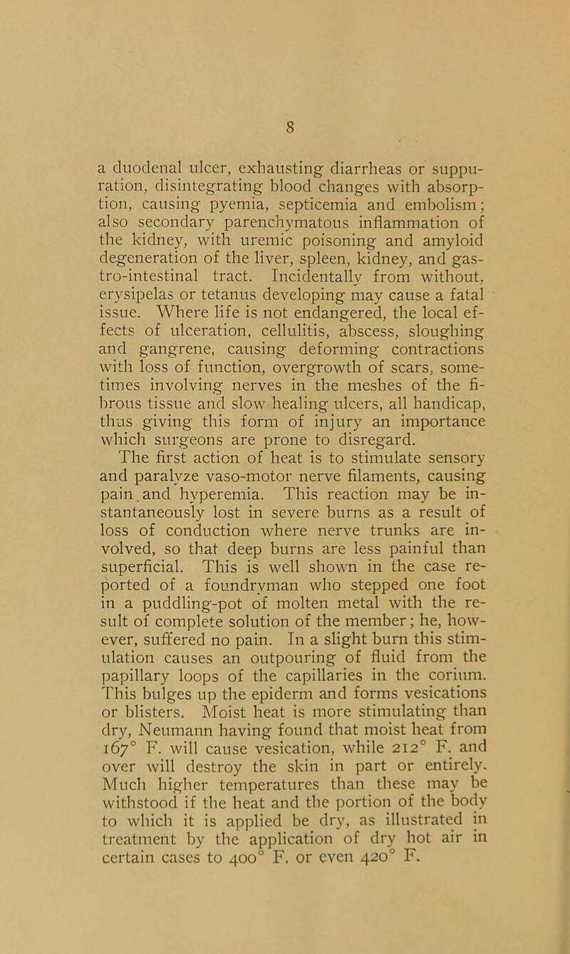 a duodenal ulcer, exhausting diarrheas or suppu- ration, disintegrating blood changes with absorp- tion, causing pyemia, septicemia and embolism; also secondary parenchymatous inflammation of the kidney, with uremic poisoning and amyloid degeneration of the liver, spleen, kidney, and gas- trointestinal tract. Incidentally from without, erysipelas or tetanus developing may cause a fatal issue. Where life is not endangered, the local ef- fects of ulceration, cellulitis, abscess, sloughing and gangrene, causing deforming contractions with loss of function, overgrowth of scars, some- times involving nerves in the meshes of the fi- brous tissue and slow healing ulcers, all handicap, thus giving this form of injury an importance which surgeons are prone to disregard. The first action of heat is to stimulate sensory and paralyze vaso-motor nerve filaments, causing pain, and hyperemia. This reaction may be in- stantaneously lost in severe burns as a result of loss of conduction where nerve trunks are in- volved, so that deep burns are less painful than superficial. This is well shown in the case re- ported of a foundrvman who stepped one foot in a puddling-pot of molten metal with the re- sult of complete solution of the member; he, how- ever, suffered no pain. In a slight burn this stim- ulation causes an outpouring of fluid from the papillary loops of the capillaries in the corium. This bulges up the epiderm and forms vesications or blisters. Moist heat is more stimulating than dry, Neumann having found that moist heat from 167° F. will cause vesication, while 2120 F. and over will destroy the skin in part or entirely. Much higher temperatures than these may be withstood if the heat and the portion of the body to which it is applied be dry, as illustrated in treatment by the application of dry hot air in certain cases to 400° F. or even 420° F.