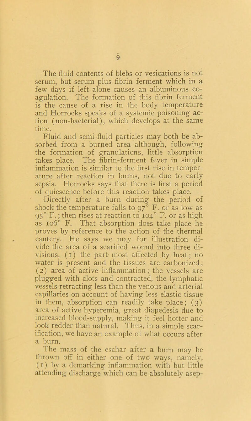 The fluid contents of blebs or vesications is not serum, but serum plus fibrin ferment which in a few days if left alone causes an albuminous co- agulation. The formation of this fibrin ferment is the cause of a rise in the body temperature and Horrocks speaks of a systemic poisoning ac- tion (non-bacterial), which develops at the same time. Fluid and semi-fluid particles may both be ab- sorbed from a burned area although, following the formation of granulations, little absorption takes place. The fibrin-ferment fever in simple inflammation is similar to the first rise in temper- ature after reaction in burns, not due to early sepsis. Horrocks says that there is first a period of quiescence before this reaction takes place. Directly after a burn during the period of shock the temperature falls to 970 F. or as low as 950 F.; then rises at reaction to 104° F. or as high as 1060 F. That absorption does take place he proves by reference to the action of the thermal cautery. He says we may for illustration di- vide the area of a scarified wound into three di- visions, (1) the part most affected by heat; no water is present and the tissues are carbonized; (2) area of active inflammation; the vessels are plugged with clots and contracted, the lymphatic vessels retracting less than the venous and arterial capillaries on account of having less elastic tissue in them, absorption can readily take place; (3) area of active hyperemia, great diapedesis due to increased blood-supply, making it feel hotter and look redder than natural. Thus, in a simple scar- ification, we have an example of what occurs after a burn. The mass of the eschar after a burn may be thrown off in either one of two ways, namely, (1) by a demarking inflammation with but little attending discharge which can be absolutely asep-