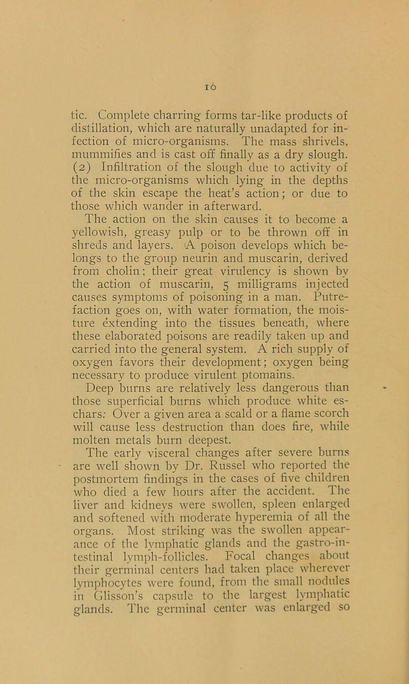 tic. Complete charring forms tar-like products of distillation, which are naturally unadapted for in- fection of micro-organisms. The mass shrivels, mummifies and is cast off finally as a dry slough. (2) Infiltration of the slough due to activity of the micro-organisms which lying in the depths of the skin escape the heat’s action; or due to those which wander in afterward. The action on the skin causes it to become a yellowish, greasy pulp or to be thrown off in shreds and layers. A poison develops which be- longs to the group neurin and muscarin, derived from cholin; their great virulency is shown bv the action of muscarin, 5 milligrams injected causes symptoms of poisoning in a man. Putre- faction goes on, with water formation, the mois- ture extending into the tissues beneath, where these elaborated poisons are readily taken up and carried into the general system. A rich supply of oxygen favors their development; oxygen being necessary to produce virulent ptomains. Deep burns are relatively less dangerous than those superficial burns which produce white es- chars: Over a given area a scald or a flame scorch will cause less destruction than does fire, while molten metals burn deepest. The early visceral changes after severe burns are well shown by Dr. Russel who reported the postmortem findings in the cases of five children who died a few hours after the accident. The liver and kidneys were swollen, spleen enlarged and softened with moderate hyperemia of all the organs. Most striking was the swollen appear- ance of the lymphatic glands and the gastroin- testinal lymph-follicles. Focal changes about their germinal centers had taken place wherever lymphocytes were found, from the small nodules in Glisson’s capsule to the largest lymphatic glands. The germinal center was enlarged so